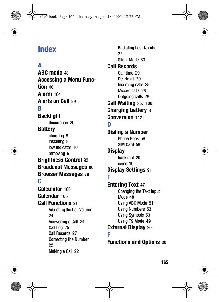165IndexAABC mode 48Accessing a Menu Func-tion 40Alarm 104Alerts on Call 89BBacklightdescription 20Batterycharging 8installing 8low indicator 10removing 6Brightness Control 93Broadcast Messages 80Browser Messages 79CCalculator 108Calendar 105Call Functions 21Adjusting the Call Volume 24Answering a Call 24Call Log 25Call Records 27Correcting the Number 22Making a Call 22Redialing Last Number 22Silent Mode 30Call RecordsCall time 29Delete all 29Incoming calls 28Missed calls 28Outgoing calls 28Call Waiting 35, 100Charging battery 8Conversion 112DDialing a NumberPhone Book 59SIM Card 59Displaybacklight 20icons 19Display Settings 91EEntering Text 47Changing the Text Input Mode 48Using ABC Mode 51Using Numbers 53Using Symbols 53Using T9 Mode 49External Display 20FFunctions and Options 30x495.book  Page 165  Thursday, August 18, 2005  12:23 PM