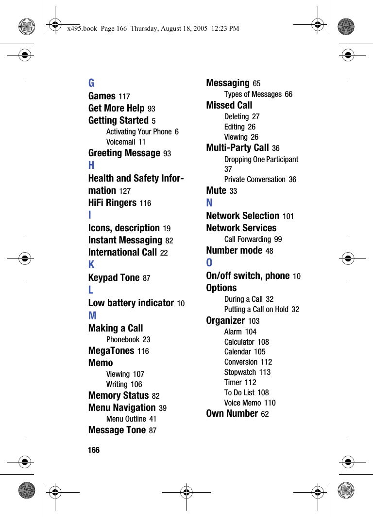 166GGames 117Get More Help 93Getting Started 5Activating Your Phone 6Voicemail 11Greeting Message 93HHealth and Safety Infor-mation 127HiFi Ringers 116IIcons, description 19Instant Messaging 82International Call 22KKeypad Tone 87LLow battery indicator 10MMaking a CallPhonebook 23MegaTones 116MemoViewing 107Writing 106Memory Status 82Menu Navigation 39Menu Outline 41Message Tone 87Messaging 65Types of Messages 66Missed CallDeleting 27Editing 26Viewing 26Multi-Party Call 36Dropping One Participant 37Private Conversation 36Mute 33NNetwork Selection 101Network ServicesCall Forwarding 99Number mode 48OOn/off switch, phone 10OptionsDuring a Call 32Putting a Call on Hold 32Organizer 103Alarm 104Calculator 108Calendar 105Conversion 112Stopwatch 113Timer 112To Do List 108Voice Memo 110Own Number 62x495.book  Page 166  Thursday, August 18, 2005  12:23 PM