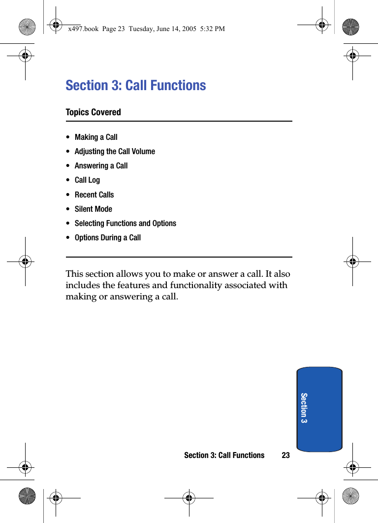 Section 3: Call Functions 23Section 3Section 3: Call FunctionsTopics Covered• Making a Call• Adjusting the Call Volume• Answering a Call•Call Log• Recent Calls• Silent Mode• Selecting Functions and Options• Options During a CallThis section allows you to make or answer a call. It also includes the features and functionality associated with making or answering a call.x497.book  Page 23  Tuesday, June 14, 2005  5:32 PM