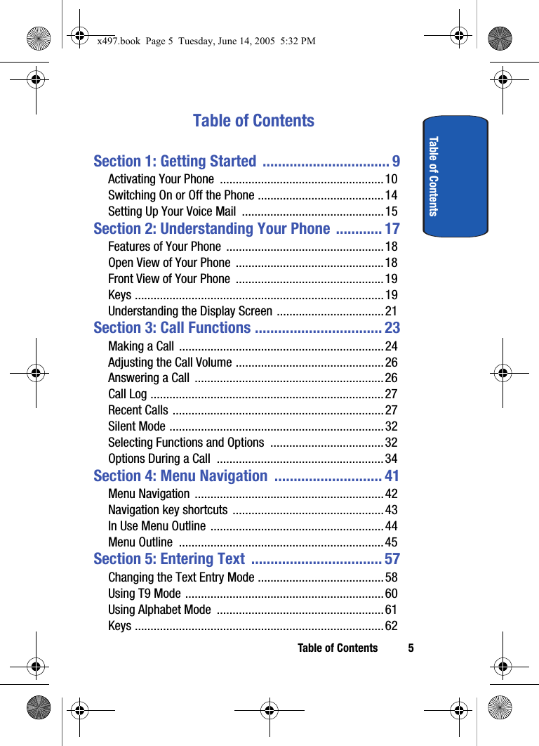 Table of Contents 5Table of ContentsTable of ContentsSection 1: Getting Started  ................................. 9Activating Your Phone  ....................................................10Switching On or Off the Phone ........................................14Setting Up Your Voice Mail  .............................................15Section 2: Understanding Your Phone ............ 17Features of Your Phone  ..................................................18Open View of Your Phone  ...............................................18Front View of Your Phone  ...............................................19Keys ...............................................................................19Understanding the Display Screen ..................................21Section 3: Call Functions ................................. 23Making a Call  .................................................................24Adjusting the Call Volume ...............................................26Answering a Call  ............................................................26Call Log ..........................................................................27Recent Calls ...................................................................27Silent Mode ....................................................................32Selecting Functions and Options  ....................................32Options During a Call  .....................................................34Section 4: Menu Navigation  ............................ 41Menu Navigation  ............................................................42Navigation key shortcuts  ................................................43In Use Menu Outline .......................................................44Menu Outline  .................................................................45Section 5: Entering Text  .................................. 57Changing the Text Entry Mode ........................................58Using T9 Mode ...............................................................60Using Alphabet Mode  .....................................................61Keys ...............................................................................62x497.book  Page 5  Tuesday, June 14, 2005  5:32 PM