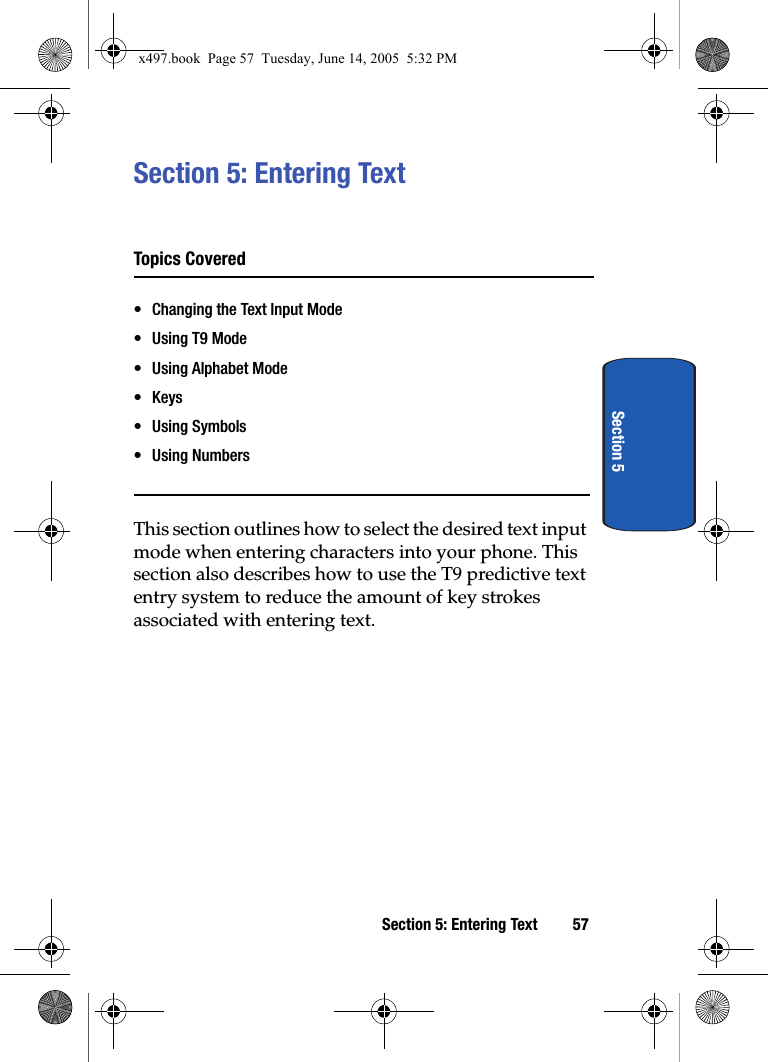Section 5: Entering Text 57Section 5Section 5: Entering TextTopics Covered• Changing the Text Input Mode• Using T9 Mode• Using Alphabet Mode•Keys• Using Symbols• Using NumbersThis section outlines how to select the desired text input mode when entering characters into your phone. This section also describes how to use the T9 predictive text entry system to reduce the amount of key strokes associated with entering text.x497.book  Page 57  Tuesday, June 14, 2005  5:32 PM