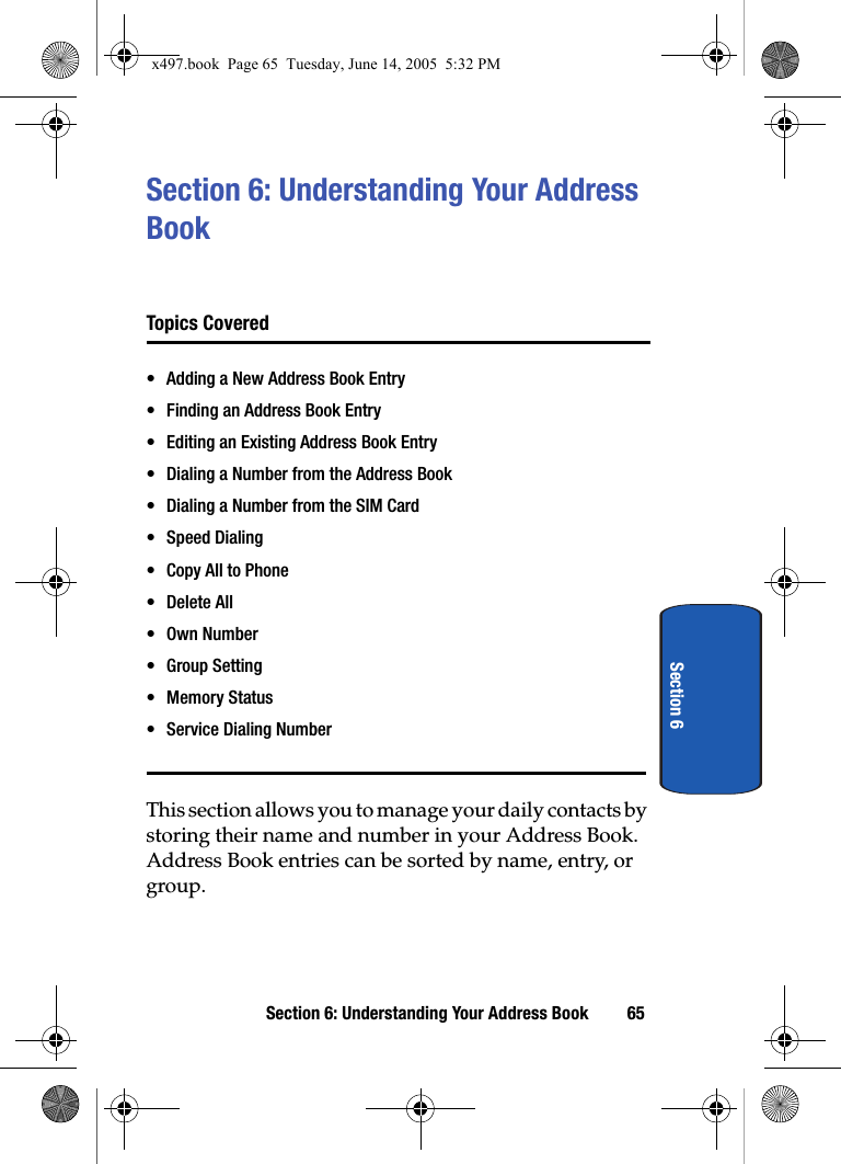 Section 6: Understanding Your Address Book 65Section 6Section 6: Understanding Your Address Book Topics Covered• Adding a New Address Book Entry• Finding an Address Book Entry• Editing an Existing Address Book Entry• Dialing a Number from the Address Book• Dialing a Number from the SIM Card• Speed Dialing• Copy All to Phone• Delete All•Own Number• Group Setting• Memory Status• Service Dialing NumberThis section allows you to manage your daily contacts by storing their name and number in your Address Book. Address Book entries can be sorted by name, entry, or group.x497.book  Page 65  Tuesday, June 14, 2005  5:32 PM