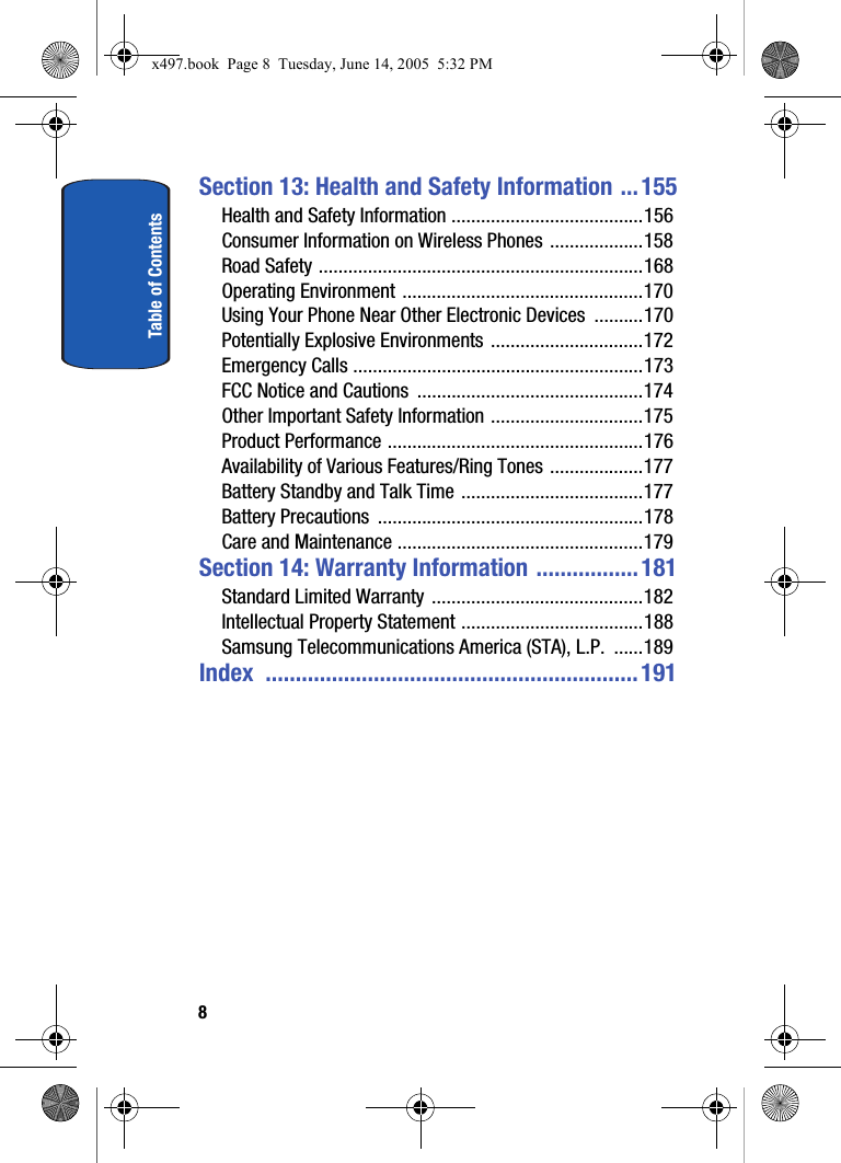 Table of Contents8Section 13: Health and Safety Information ... 155Health and Safety Information .......................................156Consumer Information on Wireless Phones ...................158Road Safety ..................................................................168Operating Environment .................................................170Using Your Phone Near Other Electronic Devices  ..........170Potentially Explosive Environments ...............................172Emergency Calls ...........................................................173FCC Notice and Cautions  ..............................................174Other Important Safety Information ...............................175Product Performance ....................................................176Availability of Various Features/Ring Tones ...................177Battery Standby and Talk Time .....................................177Battery Precautions  ......................................................178Care and Maintenance ..................................................179Section 14: Warranty Information ................. 181Standard Limited Warranty ...........................................182Intellectual Property Statement .....................................188Samsung Telecommunications America (STA), L.P.  ......189Index ..............................................................191x497.book  Page 8  Tuesday, June 14, 2005  5:32 PM