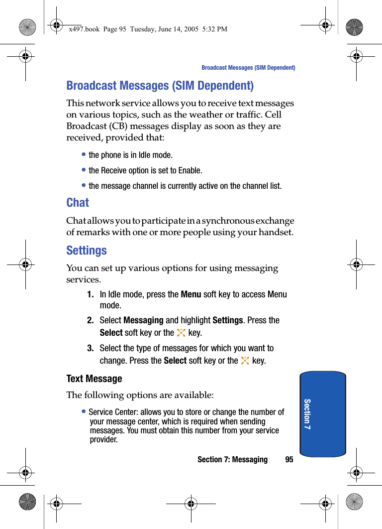Section 7: Messaging 95Broadcast Messages (SIM Dependent)Section 7Broadcast Messages (SIM Dependent)This network service allows you to receive text messages on various topics, such as the weather or traffic. Cell Broadcast (CB) messages display as soon as they are received, provided that: • the phone is in Idle mode.• the Receive option is set to Enable.• the message channel is currently active on the channel list.ChatChat allows you to participate in a synchronous exchange of remarks with one or more people using your handset. SettingsYou can set up various options for using messaging services.1. In Idle mode, press the Menu soft key to access Menu mode.2. Select Messaging and highlight Settings. Press the Select soft key or the   key. 3. Select the type of messages for which you want to change. Press the Select soft key or the   key. Text MessageThe following options are available:• Service Center: allows you to store or change the number of your message center, which is required when sending messages. You must obtain this number from your service provider.x497.book  Page 95  Tuesday, June 14, 2005  5:32 PM