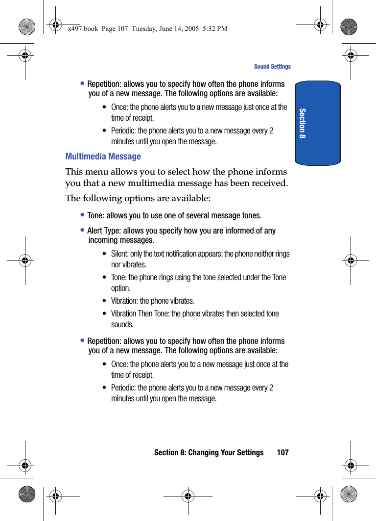 Section 8: Changing Your Settings 107Sound SettingsSection 8&bull; Repetition: allows you to specify how often the phone informs you of a new message. The following options are available:&bull; Once: the phone alerts you to a new message just once at the time of receipt.&bull; Periodic: the phone alerts you to a new message every 2 minutes until you open the message. Multimedia MessageThis menu allows you to select how the phone informs you that a new multimedia message has been received.The following options are available:&bull; Tone: allows you to use one of several message tones. &bull; Alert Type: allows you specify how you are informed of any incoming messages. &bull; Silent: only the text notification appears; the phone neither rings nor vibrates.&bull; Tone: the phone rings using the tone selected under the Tone option. &bull; Vibration: the phone vibrates.&bull; Vibration Then Tone: the phone vibrates then selected tone sounds. &bull; Repetition: allows you to specify how often the phone informs you of a new message. The following options are available:&bull; Once: the phone alerts you to a new message just once at the time of receipt.&bull; Periodic: the phone alerts you to a new message every 2 minutes until you open the message.x497.book  Page 107  Tuesday, June 14, 2005  5:32 PM