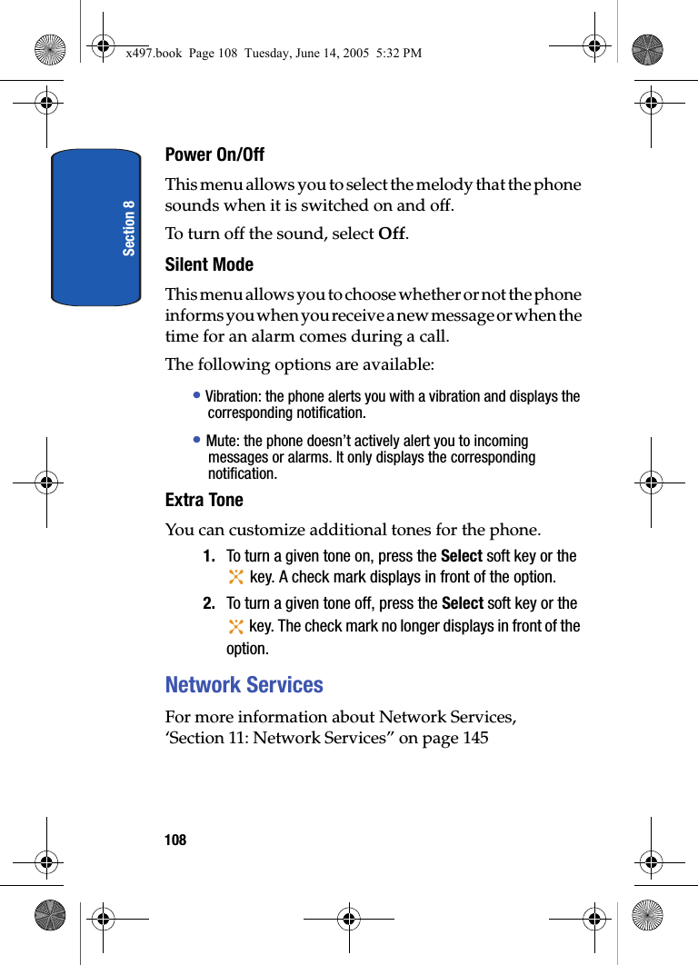 Section 8108Power On/OffThis menu allows you to select the melody that the phone sounds when it is switched on and off. To turn off the sound, select Off.Silent ModeThis menu allows you to choose whether or not the phone informs you when you receive a new message or when the time for an alarm comes during a call.The following options are available:&bull; Vibration: the phone alerts you with a vibration and displays the corresponding notification.&bull; Mute: the phone doesn&rsquo;t actively alert you to incoming messages or alarms. It only displays the corresponding notification.Extra ToneYou can customize additional tones for the phone.1. To turn a given tone on, press the Select soft key or the  key. A check mark displays in front of the option.2. To turn a given tone off, press the Select soft key or the  key. The check mark no longer displays in front of the option.Network ServicesFor more information about Network Services, &lsquo;Section 11: Network Services&rdquo; on page 145x497.book  Page 108  Tuesday, June 14, 2005  5:32 PM