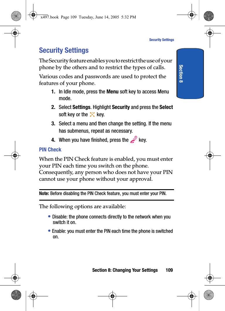 Section 8: Changing Your Settings 109Security SettingsSection 8Security SettingsThe Security feature enables you to restrict the use of your phone by the others and to restrict the types of calls.Various codes and passwords are used to protect the features of your phone. 1. In Idle mode, press the Menu soft key to access Menu mode.2. Select Settings. Highlight Security and press the Select soft key or the   key.3. Select a menu and then change the setting. If the menu has submenus, repeat as necessary.4. When you have finished, press the   key.PIN Check When the PIN Check feature is enabled, you must enter your PIN each time you switch on the phone. Consequently, any person who does not have your PIN cannot use your phone without your approval.Note: Before disabling the PIN Check feature, you must enter your PIN.The following options are available:&bull; Disable: the phone connects directly to the network when you switch it on.&bull; Enable: you must enter the PIN each time the phone is switched on.x497.book  Page 109  Tuesday, June 14, 2005  5:32 PM