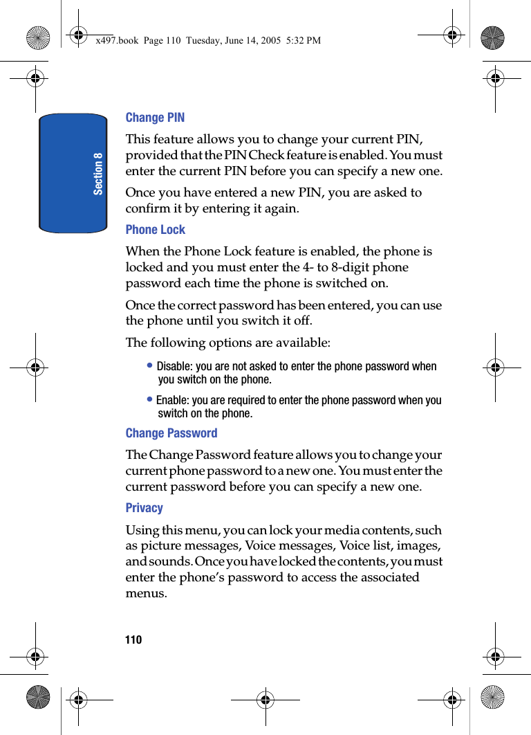 Section 8110Change PINThis feature allows you to change your current PIN, provided that the PIN Check feature is enabled. You must enter the current PIN before you can specify a new one.Once you have entered a new PIN, you are asked to confirm it by entering it again.Phone Lock When the Phone Lock feature is enabled, the phone is locked and you must enter the 4- to 8-digit phone password each time the phone is switched on.Once the correct password has been entered, you can use the phone until you switch it off.The following options are available:&bull; Disable: you are not asked to enter the phone password when you switch on the phone.&bull; Enable: you are required to enter the phone password when you switch on the phone.Change PasswordThe Change Password feature allows you to change your current phone password to a new one. You must enter the current password before you can specify a new one.PrivacyUsing this menu, you can lock your media contents, such as picture messages, Voice messages, Voice list, images, and sounds. Once you have locked the contents, you must enter the phone&rsquo;s password to access the associated menus.x497.book  Page 110  Tuesday, June 14, 2005  5:32 PM