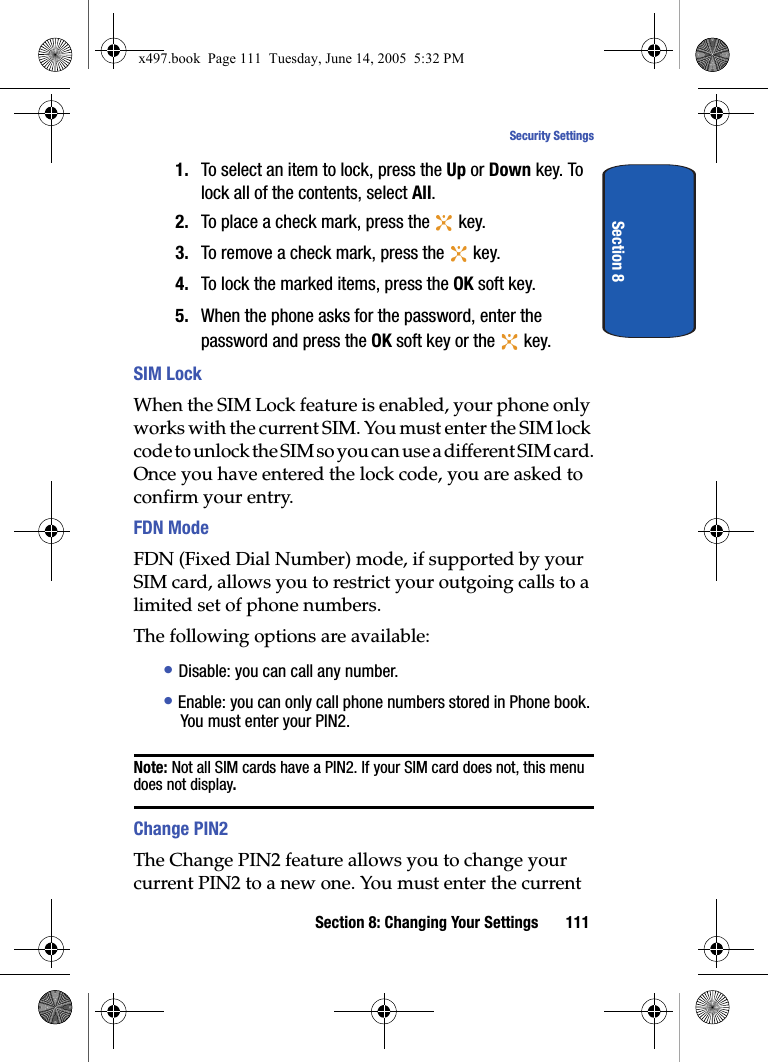 Section 8: Changing Your Settings 111Security SettingsSection 81. To select an item to lock, press the Up or Down key. To lock all of the contents, select All.2. To place a check mark, press the   key.3. To remove a check mark, press the   key.4. To lock the marked items, press the OK soft key.5. When the phone asks for the password, enter the password and press the OK soft key or the   key.SIM LockWhen the SIM Lock feature is enabled, your phone only works with the current SIM. You must enter the SIM lock code to unlock the SIM so you can use a different SIM card.Once you have entered the lock code, you are asked to confirm your entry.FDN ModeFDN (Fixed Dial Number) mode, if supported by your SIM card, allows you to restrict your outgoing calls to a limited set of phone numbers.The following options are available:&bull; Disable: you can call any number.&bull; Enable: you can only call phone numbers stored in Phone book. You must enter your PIN2.Note: Not all SIM cards have a PIN2. If your SIM card does not, this menu does not display.Change PIN2The Change PIN2 feature allows you to change your current PIN2 to a new one. You must enter the current x497.book  Page 111  Tuesday, June 14, 2005  5:32 PM