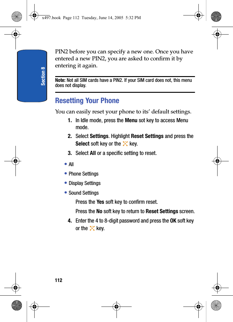 Section 8112PIN2 before you can specify a new one. Once you have entered a new PIN2, you are asked to confirm it by entering it again.Note: Not all SIM cards have a PIN2. If your SIM card does not, this menu does not display.Resetting Your PhoneYou can easily reset your phone to its&rsquo; default settings.1. In Idle mode, press the Menu sot key to access Menu mode.2. Select Settings. Highlight Reset Settings and press the Select soft key or the   key.3. Select All or a specific setting to reset. &bull; All&bull; Phone Settings&bull; Display Settings&bull; Sound SettingsPress the Yes soft key to confirm reset.Press the No soft key to return to Reset Settings screen.4. Enter the 4 to 8-digit password and press the OK soft key or the   key.x497.book  Page 112  Tuesday, June 14, 2005  5:32 PM