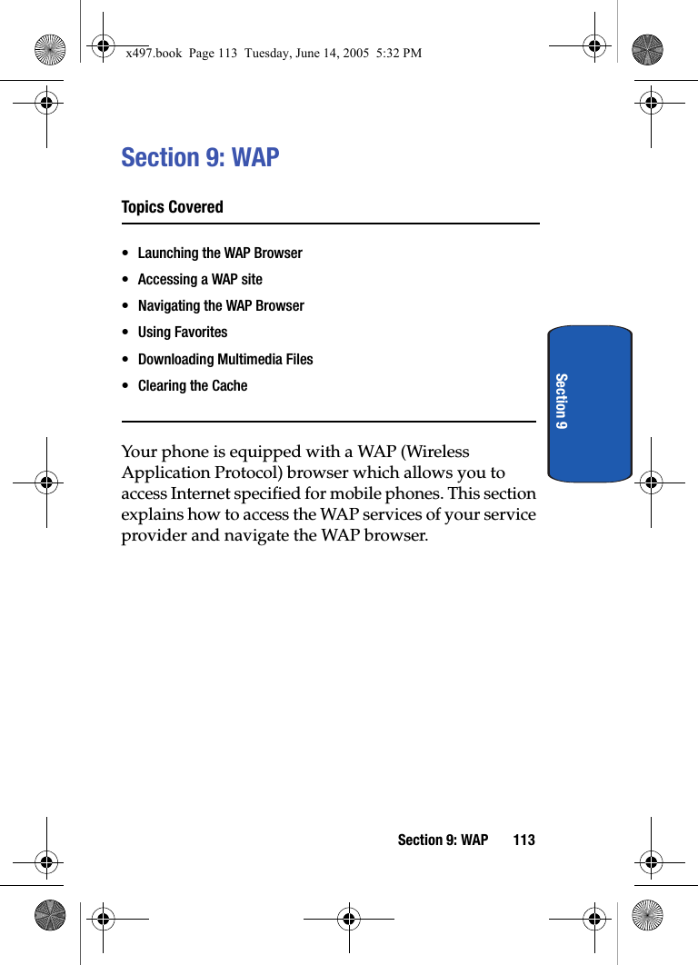 Section 9: WAP 113Section 9Section 9: WAPTopics Covered&bull; Launching the WAP Browser&bull; Accessing a WAP site&bull; Navigating the WAP Browser&bull; Using Favorites&bull; Downloading Multimedia Files&bull; Clearing the CacheYour phone is equipped with a WAP (Wireless Application Protocol) browser which allows you to access Internet specified for mobile phones. This section explains how to access the WAP services of your service provider and navigate the WAP browser.x497.book  Page 113  Tuesday, June 14, 2005  5:32 PM