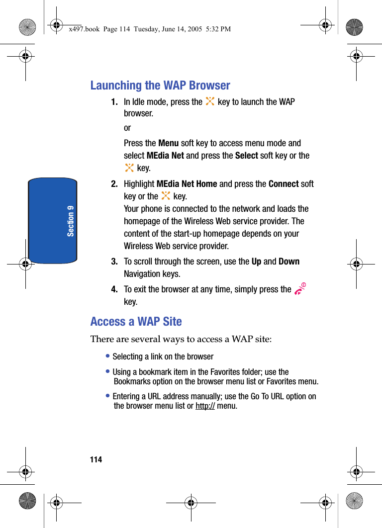 114Section 9Launching the WAP Browser1. In Idle mode, press the   key to launch the WAP browser.orPress the Menu soft key to access menu mode and select MEdia Net and press the Select soft key or the  key.2. Highlight MEdia Net Home and press the Connect soft key or the   key.Your phone is connected to the network and loads the homepage of the Wireless Web service provider. The content of the start-up homepage depends on your Wireless Web service provider.3. To scroll through the screen, use the Up and Down Navigation keys.4. To exit the browser at any time, simply press the   key.Access a WAP SiteThere are several ways to access a WAP site:&bull; Selecting a link on the browser&bull; Using a bookmark item in the Favorites folder; use the Bookmarks option on the browser menu list or Favorites menu.&bull; Entering a URL address manually; use the Go To URL option on the browser menu list or http:// menu.x497.book  Page 114  Tuesday, June 14, 2005  5:32 PM
