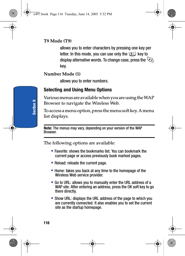 116Section 9T9 Mode (T9) allows you to enter characters by pressing one key per letter. In this mode, you can use only the   key to display alternative words. To change case, press the   key.Number Mode (1) allows you to enter numbers.Selecting and Using Menu OptionsVarious menus are available when you are using the WAP Browser to navigate the Wireless Web.To access a menu option, press the menu soft key. A menu list displays.Note: The menus may vary, depending on your version of the WAP Browser.The following options are available:&bull; Favorite: shows the bookmarks list. You can bookmark the current page or access previously book marked pages.&bull; Reload: reloads the current page.&bull; Home: takes you back at any time to the homepage of the Wireless Web service provider.&bull; Go to URL: allows you to manually enter the URL address of a WAP site. After entering an address, press the OK soft key to go there directly.&bull; Show URL: displays the URL address of the page to which you are currently connected. It also enables you to set the current site as the startup homepage.x497.book  Page 116  Tuesday, June 14, 2005  5:32 PM