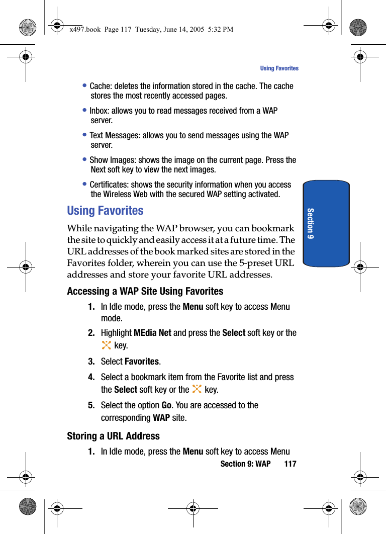 Section 9: WAP 117Using FavoritesSection 9&bull; Cache: deletes the information stored in the cache. The cache stores the most recently accessed pages.&bull; Inbox: allows you to read messages received from a WAP server.&bull; Text Messages: allows you to send messages using the WAP server.&bull; Show Images: shows the image on the current page. Press the Next soft key to view the next images.&bull; Certificates: shows the security information when you access the Wireless Web with the secured WAP setting activated.Using FavoritesWhile navigating the WAP browser, you can bookmark the site to quickly and easily access it at a future time. The URL addresses of the book marked sites are stored in the Favorites folder, wherein you can use the 5-preset URL addresses and store your favorite URL addresses.Accessing a WAP Site Using Favorites1. In Idle mode, press the Menu soft key to access Menu mode.2. Highlight MEdia Net and press the Select soft key or the  key. 3. Select Favorites. 4. Select a bookmark item from the Favorite list and press the Select soft key or the   key.5. Select the option Go. You are accessed to the corresponding WAP site.Storing a URL Address1. In Idle mode, press the Menu soft key to access Menu x497.book  Page 117  Tuesday, June 14, 2005  5:32 PM