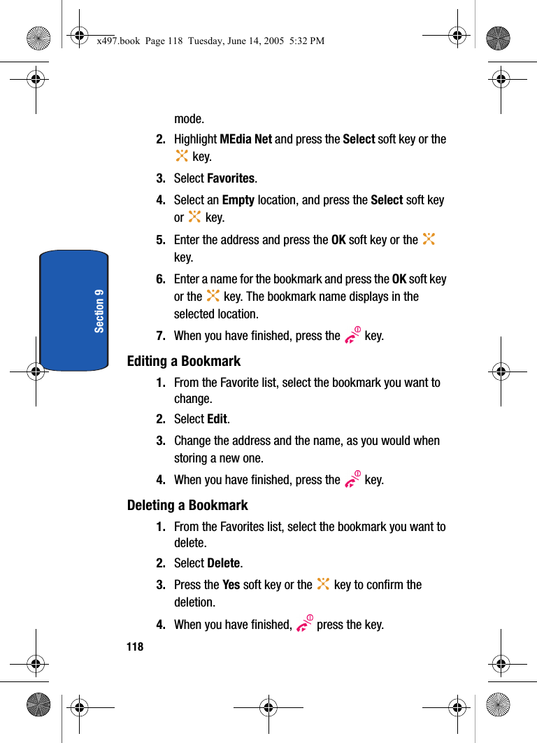 118Section 9mode.2. Highlight MEdia Net and press the Select soft key or the  key. 3. Select Favorites. 4. Select an Empty location, and press the Select soft key or  key.5. Enter the address and press the OK soft key or the   key.6. Enter a name for the bookmark and press the OK soft key or the   key. The bookmark name displays in the selected location.7. When you have finished, press the   key.Editing a Bookmark1. From the Favorite list, select the bookmark you want to change.2. Select Edit.3. Change the address and the name, as you would when storing a new one.4. When you have finished, press the   key.Deleting a Bookmark1. From the Favorites list, select the bookmark you want to delete.2. Select Delete.3. Press the Yes soft key or the   key to confirm the deletion.4. When you have finished,   press the key.x497.book  Page 118  Tuesday, June 14, 2005  5:32 PM