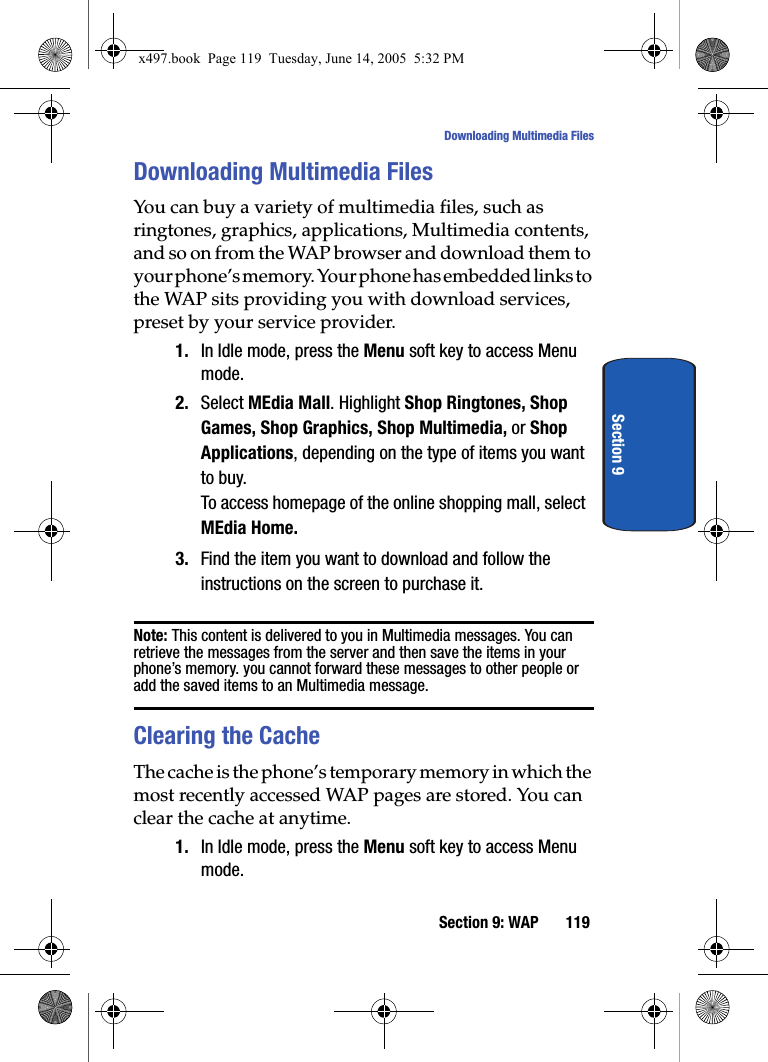 Section 9: WAP 119Downloading Multimedia FilesSection 9Downloading Multimedia FilesYou can buy a variety of multimedia files, such as ringtones, graphics, applications, Multimedia contents, and so on from the WAP browser and download them to your phone&rsquo;s memory. Your phone has embedded links to the WAP sits providing you with download services, preset by your service provider.1. In Idle mode, press the Menu soft key to access Menu mode.2. Select MEdia Mall. Highlight Shop Ringtones, Shop Games, Shop Graphics, Shop Multimedia, or Shop Applications, depending on the type of items you want to buy.To access homepage of the online shopping mall, select MEdia Home.3. Find the item you want to download and follow the instructions on the screen to purchase it.Note: This content is delivered to you in Multimedia messages. You can retrieve the messages from the server and then save the items in your phone&rsquo;s memory. you cannot forward these messages to other people or add the saved items to an Multimedia message.Clearing the CacheThe cache is the phone&rsquo;s temporary memory in which the most recently accessed WAP pages are stored. You can clear the cache at anytime.1. In Idle mode, press the Menu soft key to access Menu mode.x497.book  Page 119  Tuesday, June 14, 2005  5:32 PM