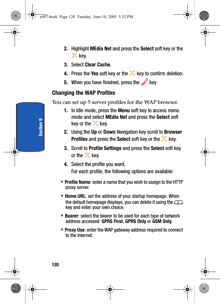 120Section 92. Highlight MEdia Net and press the Select soft key or the  key.3. Select Clear Cache.4. Press the Yes soft key or the   key to confirm deletion.5. When you have finished, press the   keyChanging the WAP ProfilesYou can set up 5 server profiles for the WAP browser.1. In Idle mode, press the Menu soft key to access menu mode and select MEdia Net and press the Select soft key or the   key.2. Using the Up or Down Navigation key scroll to Browser Profiles and press the Select soft key or the   key.3. Scroll to Profile Settings and press the Select soft key or the   key.4. Select the profile you want.For each profile, the following options are available:&bull; Profile Name: enter a name that you wish to assign to the HTTP proxy server.&bull; Home URL: set the address of your startup homepage. When the default homepage displays, you can delete it using the   key and enter your own choice.&bull; Bearer: select the bearer to be used for each type of network address accessed: GPRS First, GPRS Only or GSM Only. &bull; Proxy Use: enter the WAP gateway address required to connect to the Internet.x497.book  Page 120  Tuesday, June 14, 2005  5:32 PM
