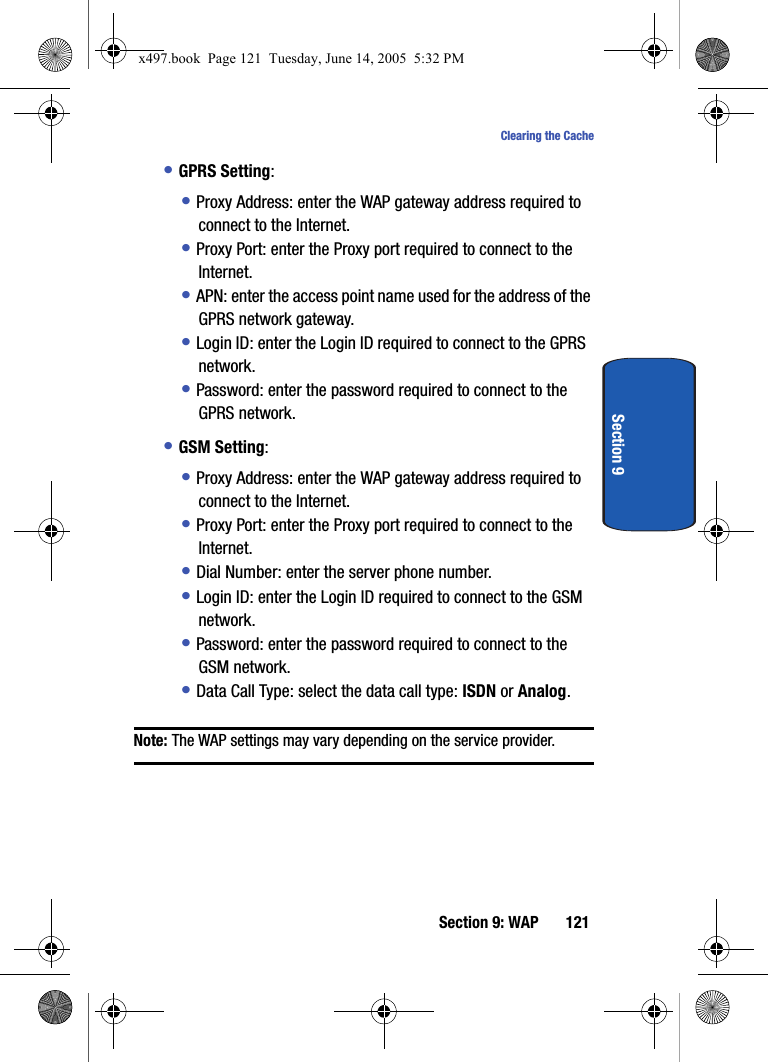 Section 9: WAP 121Clearing the CacheSection 9&bull; GPRS Setting:&bull; Proxy Address: enter the WAP gateway address required to connect to the Internet.&bull; Proxy Port: enter the Proxy port required to connect to the Internet.&bull; APN: enter the access point name used for the address of the GPRS network gateway.&bull; Login ID: enter the Login ID required to connect to the GPRS network.&bull; Password: enter the password required to connect to the GPRS network.&bull; GSM Setting:&bull; Proxy Address: enter the WAP gateway address required to connect to the Internet.&bull; Proxy Port: enter the Proxy port required to connect to the Internet.&bull; Dial Number: enter the server phone number.&bull; Login ID: enter the Login ID required to connect to the GSM network.&bull; Password: enter the password required to connect to the GSM network.&bull; Data Call Type: select the data call type: ISDN or Analog.Note: The WAP settings may vary depending on the service provider. x497.book  Page 121  Tuesday, June 14, 2005  5:32 PM