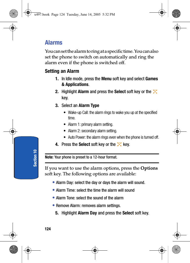 124Section 10AlarmsYou can set the alarm to ring at a specific time. You can also set the phone to switch on automatically and ring the alarm even if the phone is switched off.Setting an Alarm1. In Idle mode, press the Menu soft key and select Games &amp; Applications. 2. Highlight Alarm and press the Select soft key or the   key.3. Select an Alarm Type&bull; Wake-up Call: the alarm rings to wake you up at the specified time.&bull; Alarm 1: primary alarm setting.&bull; Alarm 2: secondary alarm setting.&bull; Auto Power: the alarm rings even when the phone is turned off.4. Press the Select soft key or the   key.Note: Your phone is preset to a 12-hour format.If you want to use the alarm options, press the Options soft key. The following options are available:&bull; Alarm Day: select the day or days the alarm will sound.&bull; Alarm Time: select the time the alarm will sound&bull; Alarm Tone: select the sound of the alarm&bull; Remove Alarm: removes alarm settings.5. Highlight Alarm Day and press the Select soft key.  x497.book  Page 124  Tuesday, June 14, 2005  5:32 PM