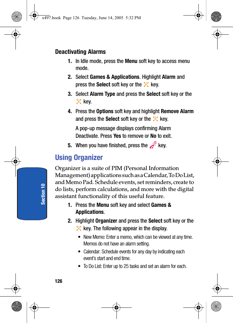 126Section 10Deactivating Alarms1. In Idle mode, press the Menu soft key to access menu mode.2. Select Games &amp; Applications. Highlight Alarm and press the Select soft key or the   key. 3. Select Alarm Type and press the Select soft key or the  key.4. Press the Options soft key and highlight Remove Alarm and press the Select soft key or the   key. A pop-up message displays confirming Alarm Deactivate. Press Yes to remove or No to exit.5. When you have finished, press the   key.Using OrganizerOrganizer is a suite of PIM (Personal Information Management) applications such as a Calendar, To Do List, and Memo Pad. Schedule events, set reminders, create to do lists, perform calculations, and more with the digital assistant functionality of this useful feature.1. Press the Menu soft key and select Games &amp; Applications. 2. Highlight Organizer and press the Select soft key or the  key. The following appear in the display.&bull; New Memo: Enter a memo, which can be viewed at any time. Memos do not have an alarm setting.&bull; Calendar: Schedule events for any day by indicating each event&rsquo;s start and end time.&bull; To Do List: Enter up to 25 tasks and set an alarm for each.x497.book  Page 126  Tuesday, June 14, 2005  5:32 PM