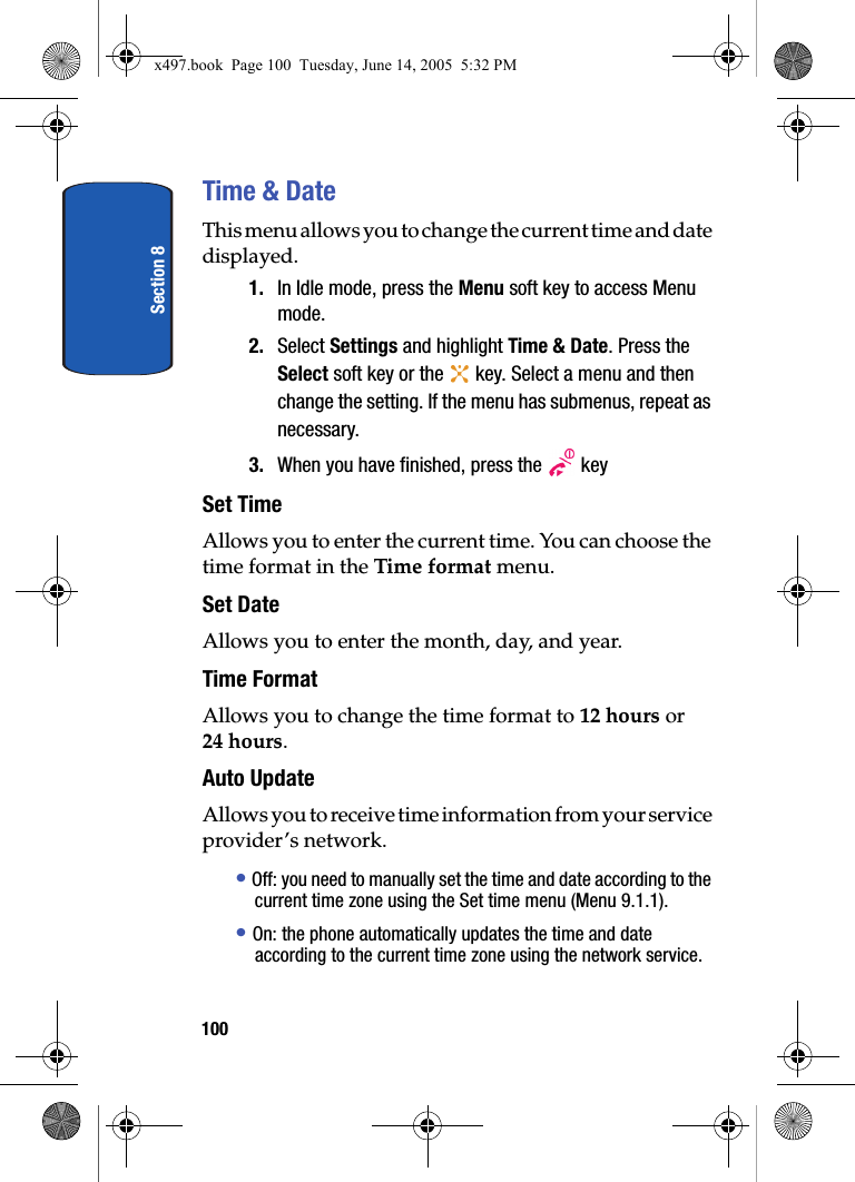 Section 8100Time &amp; DateThis menu allows you to change the current time and date displayed. 1. In Idle mode, press the Menu soft key to access Menu mode.2. Select Settings and highlight Time &amp; Date. Press the Select soft key or the   key. Select a menu and then change the setting. If the menu has submenus, repeat as necessary. 3. When you have finished, press the   keySet TimeAllows you to enter the current time. You can choose the time format in the Time format menu. Set DateAllows you to enter the month, day, and year.Time FormatAllows you to change the time format to 12 hours or 24 hours.Auto UpdateAllows you to receive time information from your service provider&rsquo;s network.&bull; Off: you need to manually set the time and date according to the current time zone using the Set time menu (Menu 9.1.1).&bull; On: the phone automatically updates the time and date according to the current time zone using the network service.x497.book  Page 100  Tuesday, June 14, 2005  5:32 PM