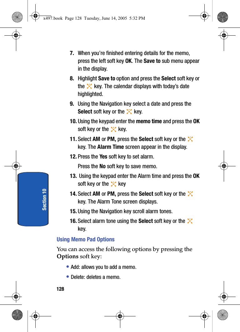 128Section 107. When you&rsquo;re finished entering details for the memo, press the left soft key OK. The Save to sub menu appear in the display. 8. Highlight Save to option and press the Select soft key or the   key. The calendar displays with today&rsquo;s date highlighted.9. Using the Navigation key select a date and press the Select soft key or the   key. 10. Using the keypad enter the memo time and press the OK soft key or the   key. 11. Select AM or PM, press the Select soft key or the   key. The Alarm Time screen appear in the display.12. Press the Yes soft key to set alarm.Press the No soft key to save memo.13.  Using the keypad enter the Alarm time and press the OK soft key or the   key14. Select AM or PM, press the Select soft key or the   key. The Alarm Tone screen displays.15. Using the Navigation key scroll alarm tones. 16. Select alarm tone using the Select soft key or the   key.Using Memo Pad OptionsYou can access the following options by pressing the Options soft key:&bull; Add: allows you to add a memo. &bull; Delete: deletes a memo.x497.book  Page 128  Tuesday, June 14, 2005  5:32 PM