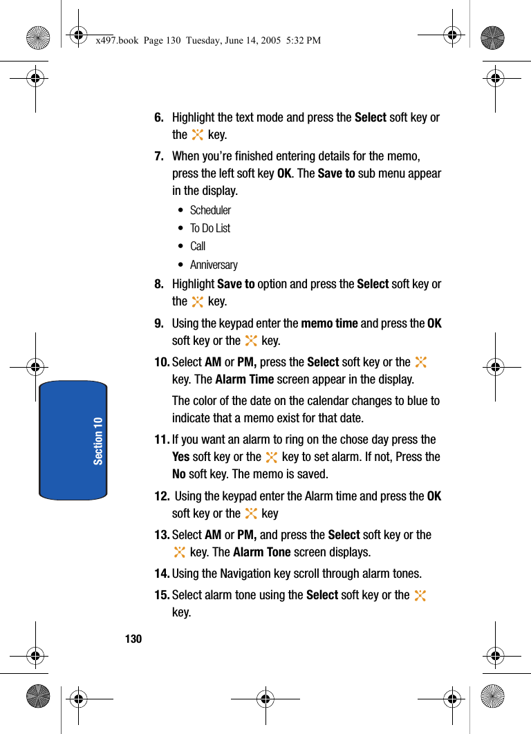 130Section 106. Highlight the text mode and press the Select soft key or the  key. 7. When you&rsquo;re finished entering details for the memo, press the left soft key OK. The Save to sub menu appear in the display.&bull; Scheduler&bull; To Do List&bull;Call&bull;Anniversary8. Highlight Save to option and press the Select soft key or the  key. 9. Using the keypad enter the memo time and press the OK soft key or the   key. 10. Select AM or PM, press the Select soft key or the   key. The Alarm Time screen appear in the display.The color of the date on the calendar changes to blue to indicate that a memo exist for that date.11. If you want an alarm to ring on the chose day press the Yes soft key or the   key to set alarm. If not, Press the No soft key. The memo is saved.12.  Using the keypad enter the Alarm time and press the OK soft key or the   key13. Select AM or PM, and press the Select soft key or the  key. The Alarm Tone screen displays.14. Using the Navigation key scroll through alarm tones.15. Select alarm tone using the Select soft key or the   key.x497.book  Page 130  Tuesday, June 14, 2005  5:32 PM