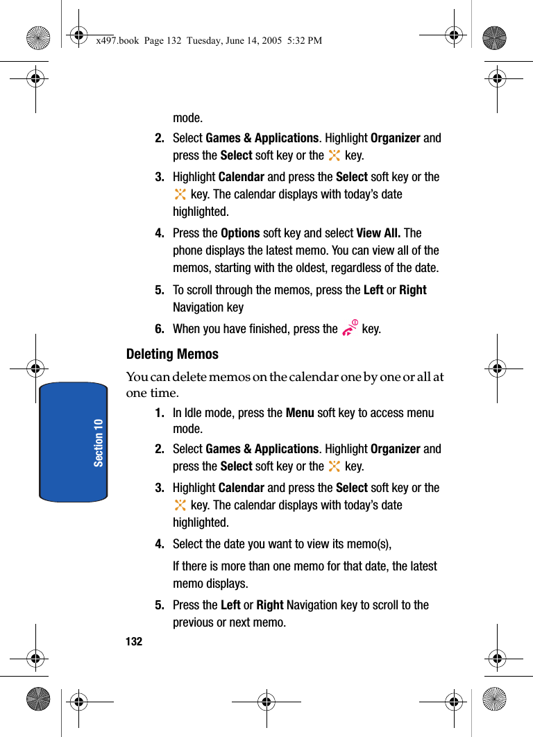 132Section 10mode.2. Select Games &amp; Applications. Highlight Organizer and press the Select soft key or the   key. 3. Highlight Calendar and press the Select soft key or the  key. The calendar displays with today&rsquo;s date highlighted.4. Press the Options soft key and select View All. The phone displays the latest memo. You can view all of the memos, starting with the oldest, regardless of the date.5. To scroll through the memos, press the Left or Right Navigation key6. When you have finished, press the   key.Deleting MemosYou can delete memos on the calendar one by one or all at one time.1. In Idle mode, press the Menu soft key to access menu mode.2. Select Games &amp; Applications. Highlight Organizer and press the Select soft key or the   key. 3. Highlight Calendar and press the Select soft key or the  key. The calendar displays with today&rsquo;s date highlighted.4. Select the date you want to view its memo(s),If there is more than one memo for that date, the latest memo displays.5. Press the Left or Right Navigation key to scroll to the previous or next memo.x497.book  Page 132  Tuesday, June 14, 2005  5:32 PM