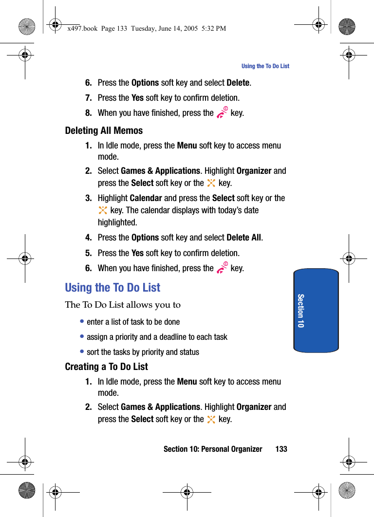 Section 10: Personal Organizer 133Using the To Do ListSection 106. Press the Options soft key and select Delete.7. Press the Yes soft key to confirm deletion.8. When you have finished, press the   key.Deleting All Memos1. In Idle mode, press the Menu soft key to access menu mode.2. Select Games &amp; Applications. Highlight Organizer and press the Select soft key or the   key. 3. Highlight Calendar and press the Select soft key or the  key. The calendar displays with today&rsquo;s date highlighted.4. Press the Options soft key and select Delete All.5. Press the Yes soft key to confirm deletion.6. When you have finished, press the   key.Using the To Do ListThe To Do List allows you to&bull; enter a list of task to be done&bull; assign a priority and a deadline to each task&bull; sort the tasks by priority and statusCreating a To Do List1. In Idle mode, press the Menu soft key to access menu mode.2. Select Games &amp; Applications. Highlight Organizer and press the Select soft key or the   key. x497.book  Page 133  Tuesday, June 14, 2005  5:32 PM