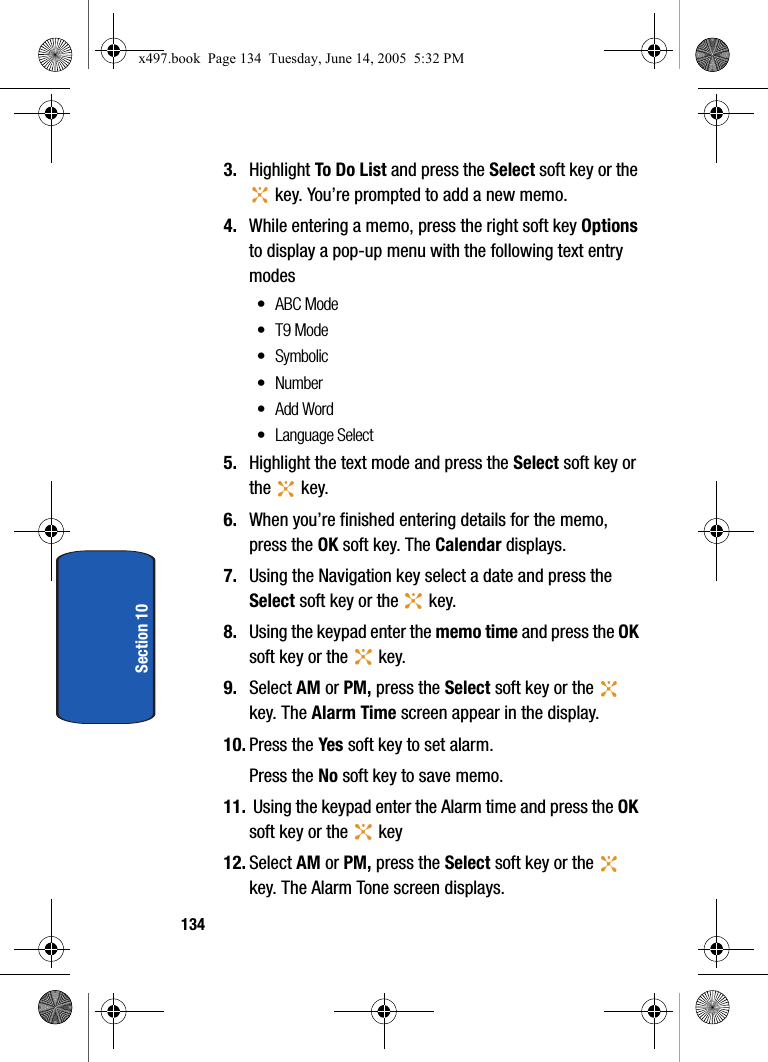 134Section 103. Highlight To Do List and press the Select soft key or the  key. You&rsquo;re prompted to add a new memo.4. While entering a memo, press the right soft key Options to display a pop-up menu with the following text entry modes&bull; ABC Mode&bull;T9 Mode&bull;Symbolic&bull; Number&bull;Add Word&bull; Language Select5. Highlight the text mode and press the Select soft key or the  key. 6. When you&rsquo;re finished entering details for the memo, press the OK soft key. The Calendar displays.7. Using the Navigation key select a date and press the Select soft key or the   key. 8. Using the keypad enter the memo time and press the OK soft key or the   key. 9. Select AM or PM, press the Select soft key or the   key. The Alarm Time screen appear in the display.10. Press the Yes soft key to set alarm.Press the No soft key to save memo.11.  Using the keypad enter the Alarm time and press the OK soft key or the   key12. Select AM or PM, press the Select soft key or the   key. The Alarm Tone screen displays.x497.book  Page 134  Tuesday, June 14, 2005  5:32 PM