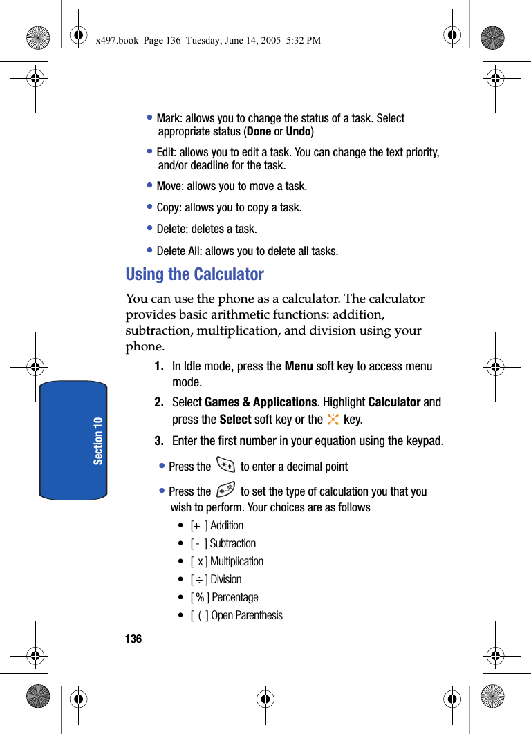 136Section 10&bull; Mark: allows you to change the status of a task. Select appropriate status (Done or Undo)&bull; Edit: allows you to edit a task. You can change the text priority, and/or deadline for the task.&bull; Move: allows you to move a task.&bull; Copy: allows you to copy a task.&bull; Delete: deletes a task.&bull; Delete All: allows you to delete all tasks.Using the CalculatorYou can use the phone as a calculator. The calculator provides basic arithmetic functions: addition, subtraction, multiplication, and division using your phone.1. In Idle mode, press the Menu soft key to access menu mode.2. Select Games &amp; Applications. Highlight Calculator and press the Select soft key or the   key.3. Enter the first number in your equation using the keypad.&bull; Press the   to enter a decimal point&bull; Press the   to set the type of calculation you that you wish to perform. Your choices are as follows&bull; [+  ] Addition&bull; [ -  ] Subtraction&bull; [  x ] Multiplication&bull;[ &divide; ] Division&bull;[ % ] Percentage&bull; [  (  ] Open Parenthesisx497.book  Page 136  Tuesday, June 14, 2005  5:32 PM