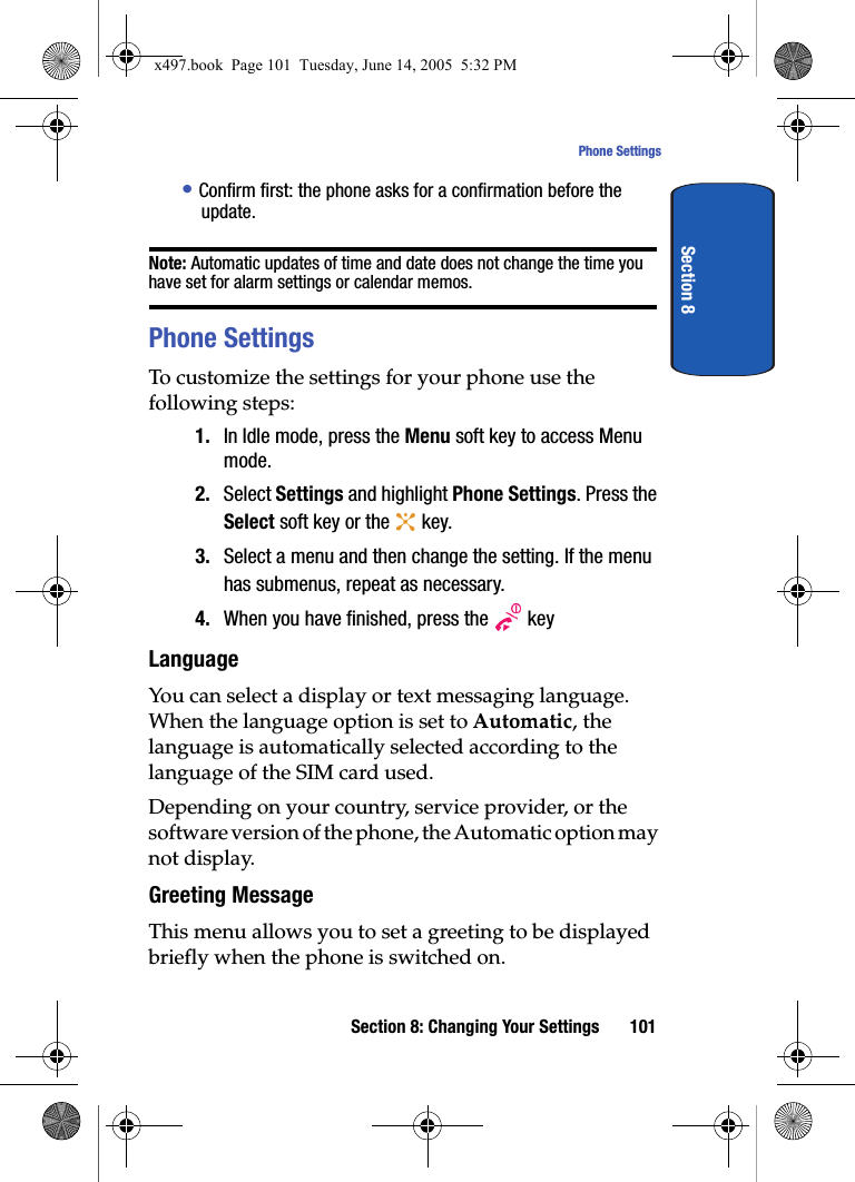 Section 8: Changing Your Settings 101Phone SettingsSection 8&bull; Confirm first: the phone asks for a confirmation before the update.Note: Automatic updates of time and date does not change the time you have set for alarm settings or calendar memos. Phone SettingsTo customize the settings for your phone use the following steps:1. In Idle mode, press the Menu soft key to access Menu mode.2. Select Settings and highlight Phone Settings. Press the Select soft key or the   key.3. Select a menu and then change the setting. If the menu has submenus, repeat as necessary.4. When you have finished, press the   keyLanguageYou can select a display or text messaging language. When the language option is set to Automatic, the language is automatically selected according to the language of the SIM card used.Depending on your country, service provider, or the software version of the phone, the Automatic option may not display.Greeting MessageThis menu allows you to set a greeting to be displayed briefly when the phone is switched on. x497.book  Page 101  Tuesday, June 14, 2005  5:32 PM