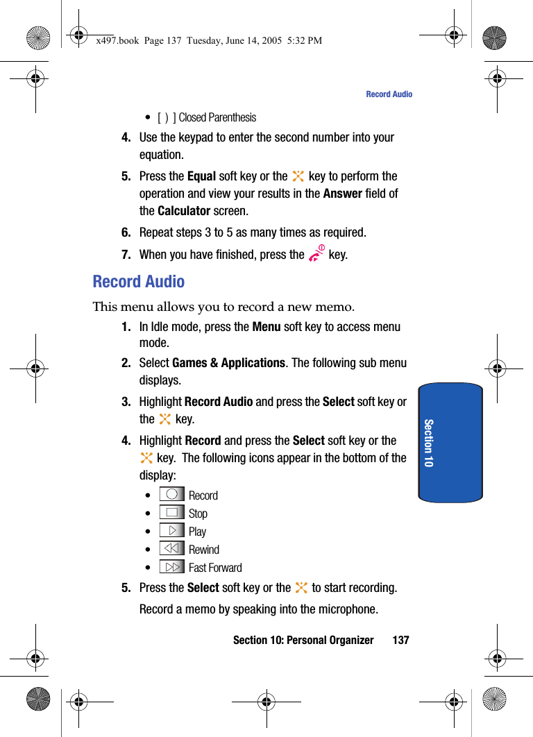 Section 10: Personal Organizer 137Record AudioSection 10&bull;[  )  ] Closed Parenthesis4. Use the keypad to enter the second number into your equation. 5. Press the Equal soft key or the   key to perform the operation and view your results in the Answer field of the Calculator screen.6. Repeat steps 3 to 5 as many times as required.7. When you have finished, press the   key.Record AudioThis menu allows you to record a new memo. 1. In Idle mode, press the Menu soft key to access menu mode.2. Select Games &amp; Applications. The following sub menu displays.3. Highlight Record Audio and press the Select soft key or the  key.4. Highlight Record and press the Select soft key or the  key.  The following icons appear in the bottom of the display:&bull; Record&bull; Stop&bull; Play&bull; Rewind&bull;  Fast Forward 5. Press the Select soft key or the   to start recording.Record a memo by speaking into the microphone.x497.book  Page 137  Tuesday, June 14, 2005  5:32 PM