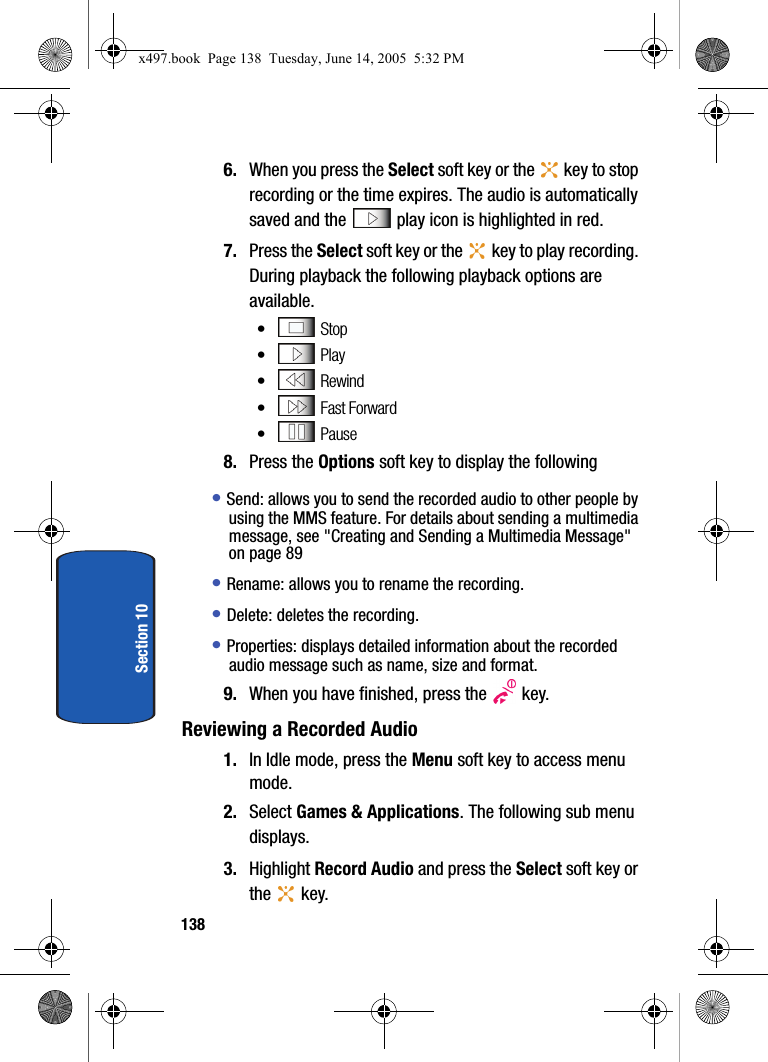 138Section 106. When you press the Select soft key or the   key to stop recording or the time expires. The audio is automatically saved and the   play icon is highlighted in red.7. Press the Select soft key or the   key to play recording. During playback the following playback options are available.&bull; Stop&bull; Play&bull; Rewind&bull;  Fast Forward&bull; Pause 8. Press the Options soft key to display the following&bull; Send: allows you to send the recorded audio to other people by using the MMS feature. For details about sending a multimedia message, see "Creating and Sending a Multimedia Message" on page 89 &bull; Rename: allows you to rename the recording.&bull; Delete: deletes the recording.&bull; Properties: displays detailed information about the recorded audio message such as name, size and format.9. When you have finished, press the   key.Reviewing a Recorded Audio1. In Idle mode, press the Menu soft key to access menu mode.2. Select Games &amp; Applications. The following sub menu displays.3. Highlight Record Audio and press the Select soft key or the  key.x497.book  Page 138  Tuesday, June 14, 2005  5:32 PM