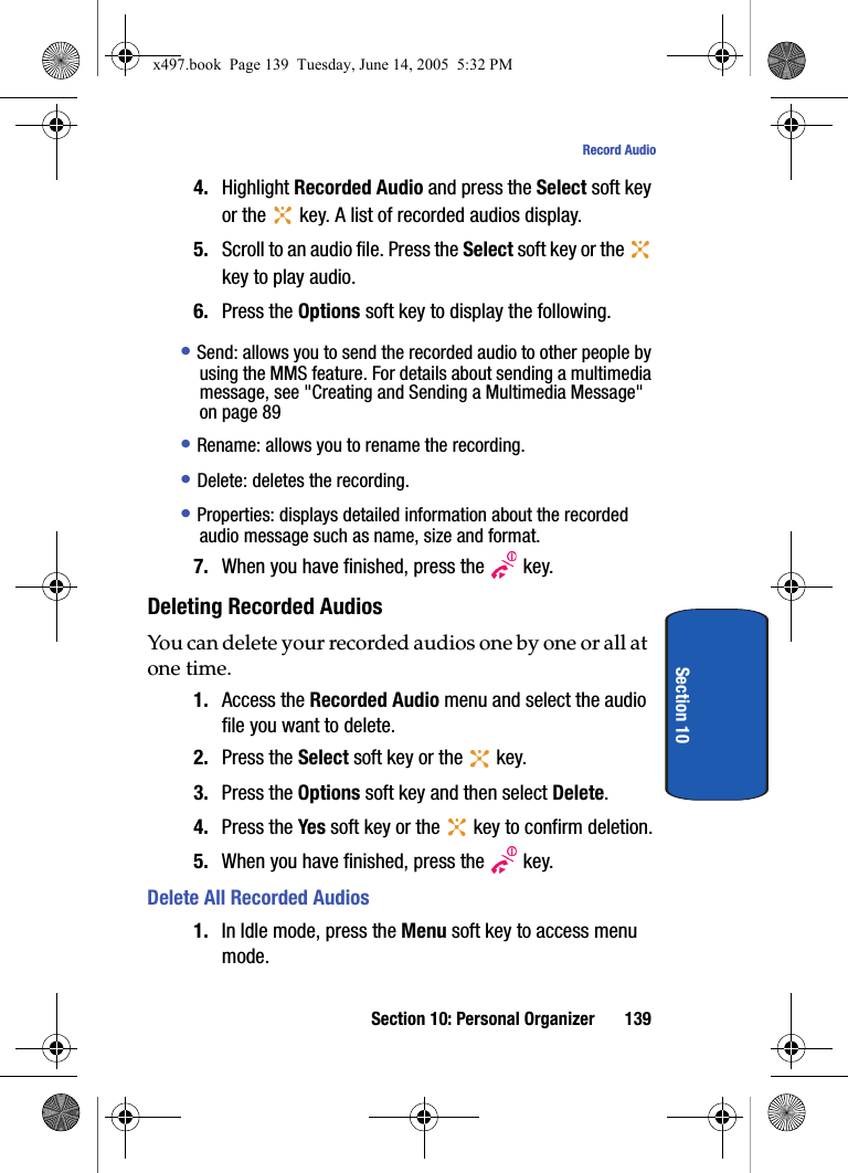 Section 10: Personal Organizer 139Record AudioSection 104. Highlight Recorded Audio and press the Select soft key or the   key. A list of recorded audios display.5. Scroll to an audio file. Press the Select soft key or the   key to play audio. 6. Press the Options soft key to display the following.&bull; Send: allows you to send the recorded audio to other people by using the MMS feature. For details about sending a multimedia message, see "Creating and Sending a Multimedia Message" on page 89 &bull; Rename: allows you to rename the recording.&bull; Delete: deletes the recording.&bull; Properties: displays detailed information about the recorded audio message such as name, size and format. 7. When you have finished, press the   key.Deleting Recorded AudiosYou can delete your recorded audios one by one or all at one time.1. Access the Recorded Audio menu and select the audio file you want to delete.2. Press the Select soft key or the   key.3. Press the Options soft key and then select Delete.4. Press the Yes soft key or the   key to confirm deletion.5. When you have finished, press the   key.Delete All Recorded Audios1. In Idle mode, press the Menu soft key to access menu mode.x497.book  Page 139  Tuesday, June 14, 2005  5:32 PM