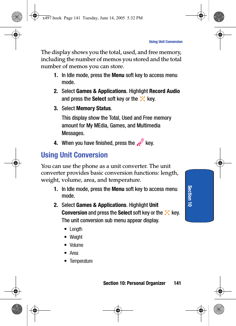 Section 10: Personal Organizer 141Using Unit ConversionSection 10The display shows you the total, used, and free memory, including the number of memos you stored and the total number of memos you can store.1. In Idle mode, press the Menu soft key to access menu mode.2. Select Games &amp; Applications. Highlight Record Audio and press the Select soft key or the   key.3. Select Memory Status.This display show the Total, Used and Free memory amount for My MEdia, Games, and Multimedia Messages.4. When you have finished, press the   key.Using Unit ConversionYou can use the phone as a unit converter. The unit converter provides basic conversion functions: length, weight, volume, area, and temperature.1. In Idle mode, press the Menu soft key to access menu mode.2. Select Games &amp; Applications. Highlight Unit Conversion and press the Select soft key or the   key. The unit conversion sub menu appear display.&bull; Length&bull;Weight&bull;Volume&bull;Area&bull; Temperaturex497.book  Page 141  Tuesday, June 14, 2005  5:32 PM