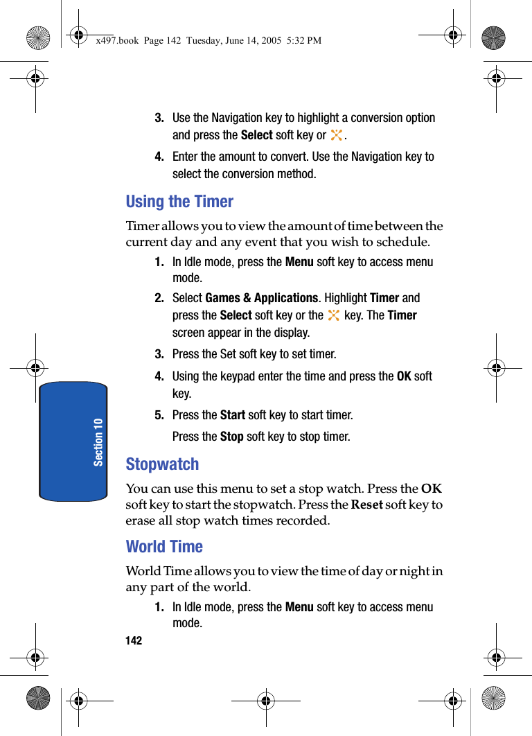 142Section 103. Use the Navigation key to highlight a conversion option and press the Select soft key or  .4. Enter the amount to convert. Use the Navigation key to select the conversion method. Using the TimerTimer allows you to view the amount of time between the current day and any event that you wish to schedule. 1. In Idle mode, press the Menu soft key to access menu mode.2. Select Games &amp; Applications. Highlight Timer and press the Select soft key or the   key. The Timer screen appear in the display.3. Press the Set soft key to set timer.4. Using the keypad enter the time and press the OK soft key.5. Press the Start soft key to start timer.Press the Stop soft key to stop timer.StopwatchYou can use this menu to set a stop watch. Press the OK soft key to start the stopwatch. Press the Reset soft key to erase all stop watch times recorded.World TimeWorld Time allows you to view the time of day or night in any part of the world.1. In Idle mode, press the Menu soft key to access menu mode.x497.book  Page 142  Tuesday, June 14, 2005  5:32 PM