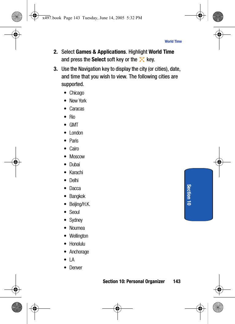 Section 10: Personal Organizer 143World TimeSection 102. Select Games &amp; Applications. Highlight World Time and press the Select soft key or the   key.3. Use the Navigation key to display the city (or cities), date, and time that you wish to view. The following cities are supported.&bull;Chicago&bull;New York&bull; Caracas&bull;Rio&bull; GMT&bull; London&bull;Paris&bull;Cairo&bull;Moscow&bull;Dubai&bull; Karachi&bull;Delhi&bull; Dacca&bull;Bangkok&bull; Beijing/H.K.&bull;Seoul&bull; Sydney&bull;Noumea&bull;Wellington&bull;Honolulu&bull; Anchorage&bull;LA&bull;Denverx497.book  Page 143  Tuesday, June 14, 2005  5:32 PM