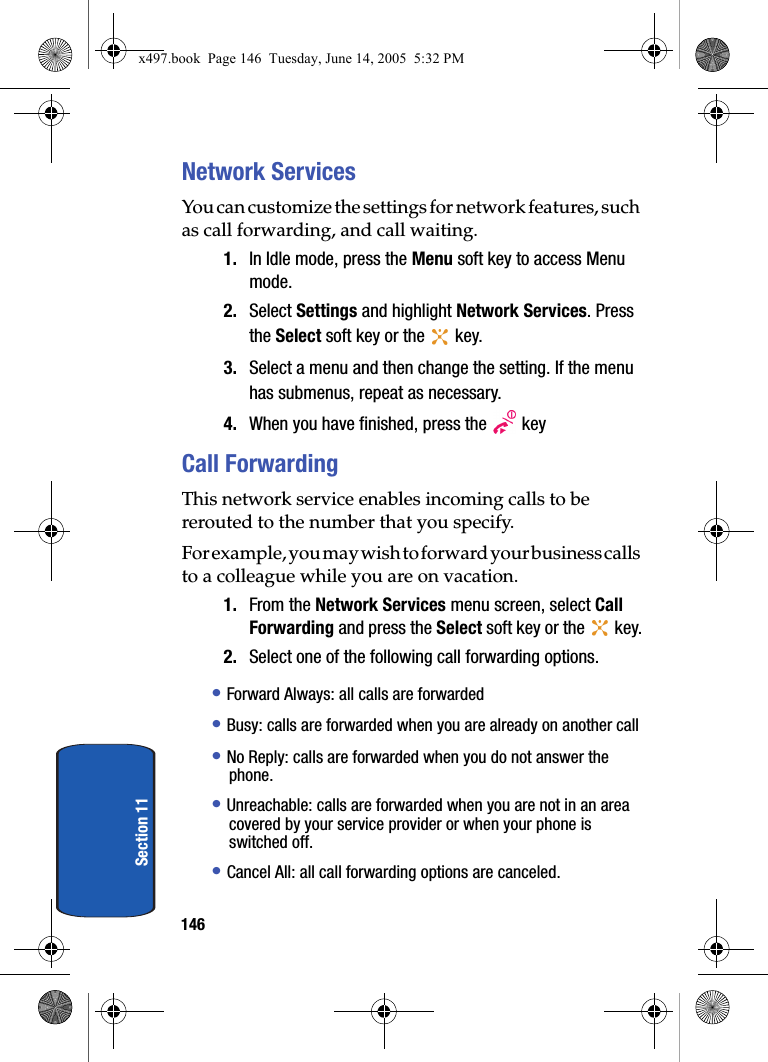 146Section 11Network ServicesYou can customize the settings for network features, such as call forwarding, and call waiting.1. In Idle mode, press the Menu soft key to access Menu mode.2. Select Settings and highlight Network Services. Press the Select soft key or the   key.3. Select a menu and then change the setting. If the menu has submenus, repeat as necessary.4. When you have finished, press the   keyCall ForwardingThis network service enables incoming calls to be rerouted to the number that you specify.For example, you may wish to forward your business calls to a colleague while you are on vacation.1. From the Network Services menu screen, select Call Forwarding and press the Select soft key or the   key.2. Select one of the following call forwarding options.&bull; Forward Always: all calls are forwarded&bull; Busy: calls are forwarded when you are already on another call&bull; No Reply: calls are forwarded when you do not answer the phone.&bull; Unreachable: calls are forwarded when you are not in an area covered by your service provider or when your phone is switched off.&bull; Cancel All: all call forwarding options are canceled.x497.book  Page 146  Tuesday, June 14, 2005  5:32 PM