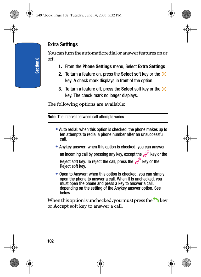 Section 8102Extra SettingsYou can turn the automatic redial or answer features on or off.1. From the Phone Settings menu, Select Extra Settings2. To turn a feature on, press the Select soft key or the   key. A check mark displays in front of the option.3. To turn a feature off, press the Select soft key or the   key. The check mark no longer displays.The following options are available:Note: The interval between call attempts varies.&bull; Auto redial: when this option is checked, the phone makes up to ten attempts to redial a phone number after an unsuccessful call.&bull; Anykey answer: when this option is checked, you can answer an incoming call by pressing any key, except the   key or the Reject soft key. To reject the call, press the   key or the Reject soft key. &bull; Open to Answer: when this option is checked, you can simply open the phone to answer a call. When it is unchecked, you must open the phone and press a key to answer a call, depending on the setting of the Anykey answer option. See below.When this option is unchecked, you must press the   key or Accept soft key to answer a call.x497.book  Page 102  Tuesday, June 14, 2005  5:32 PM