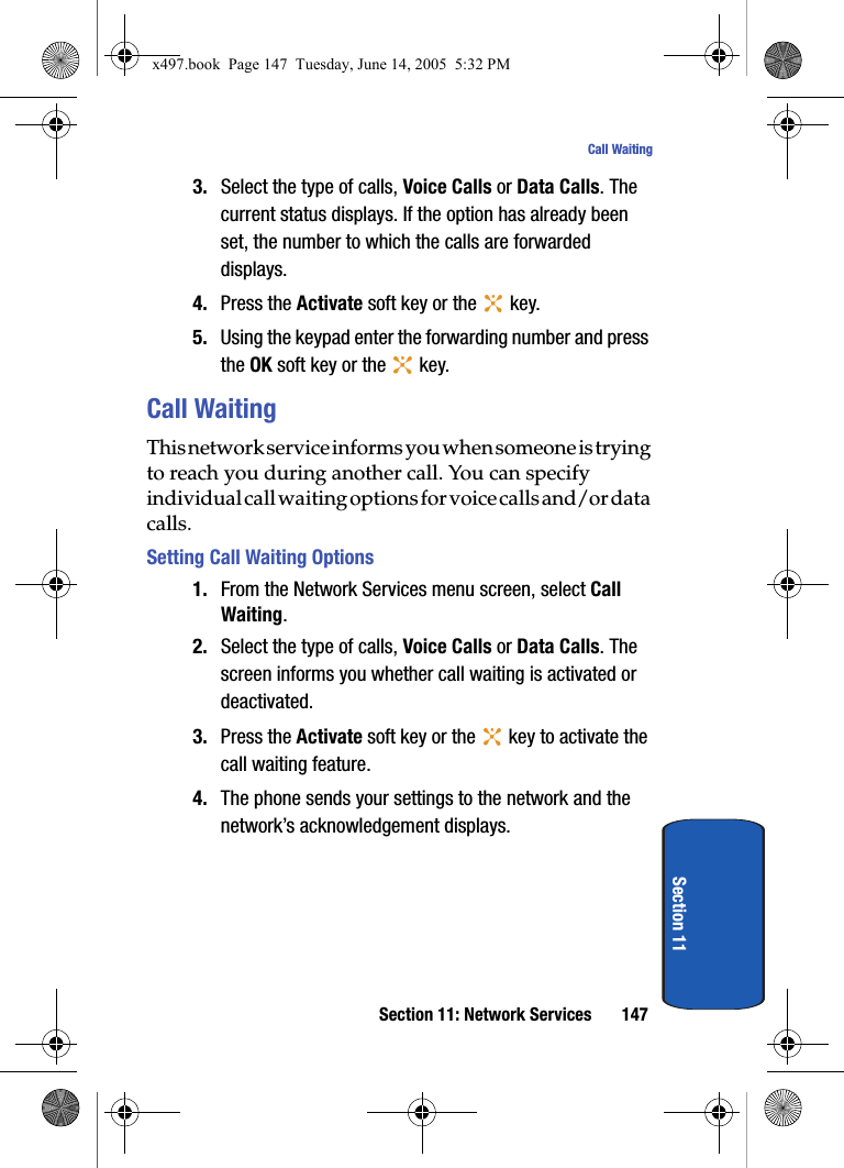 Section 11: Network Services 147Call WaitingSection 113. Select the type of calls, Voice Calls or Data Calls. The current status displays. If the option has already been set, the number to which the calls are forwarded displays.4. Press the Activate soft key or the   key.5. Using the keypad enter the forwarding number and press the OK soft key or the   key.Call WaitingThis network service informs you when someone is trying to reach you during another call. You can specify individual call waiting options for voice calls and/or data calls.Setting Call Waiting Options1. From the Network Services menu screen, select Call Waiting.2. Select the type of calls, Voice Calls or Data Calls. The screen informs you whether call waiting is activated or deactivated.3. Press the Activate soft key or the   key to activate the call waiting feature.4. The phone sends your settings to the network and the network&rsquo;s acknowledgement displays.x497.book  Page 147  Tuesday, June 14, 2005  5:32 PM