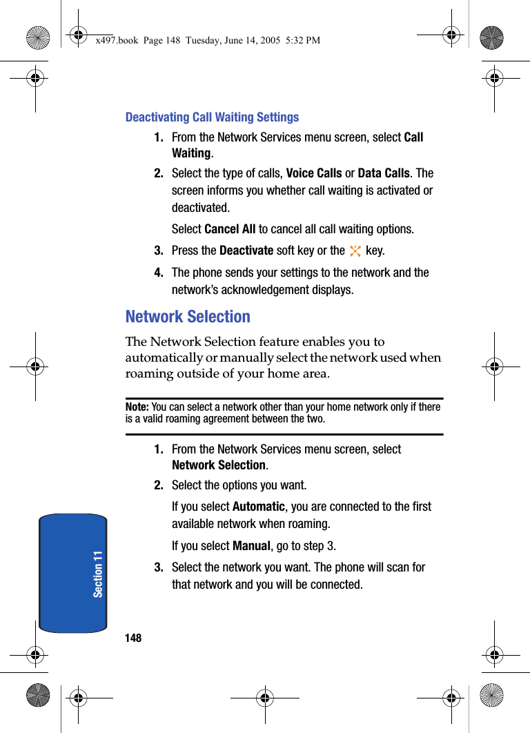 148Section 11Deactivating Call Waiting Settings1. From the Network Services menu screen, select Call Waiting.2. Select the type of calls, Voice Calls or Data Calls. The screen informs you whether call waiting is activated or deactivated.Select Cancel All to cancel all call waiting options.3. Press the Deactivate soft key or the   key.4. The phone sends your settings to the network and the network&rsquo;s acknowledgement displays.Network SelectionThe Network Selection feature enables you to automatically or manually select the network used when roaming outside of your home area.Note: You can select a network other than your home network only if there is a valid roaming agreement between the two.1. From the Network Services menu screen, select Network Selection.2. Select the options you want.If you select Automatic, you are connected to the first available network when roaming.If you select Manual, go to step 3.3. Select the network you want. The phone will scan for that network and you will be connected.x497.book  Page 148  Tuesday, June 14, 2005  5:32 PM