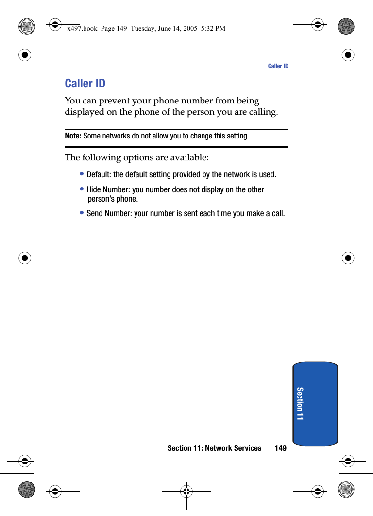 Section 11: Network Services 149Caller IDSection 11Caller IDYou can prevent your phone number from being displayed on the phone of the person you are calling.Note: Some networks do not allow you to change this setting.The following options are available:&bull; Default: the default setting provided by the network is used.&bull; Hide Number: you number does not display on the other person&rsquo;s phone.&bull; Send Number: your number is sent each time you make a call.x497.book  Page 149  Tuesday, June 14, 2005  5:32 PM