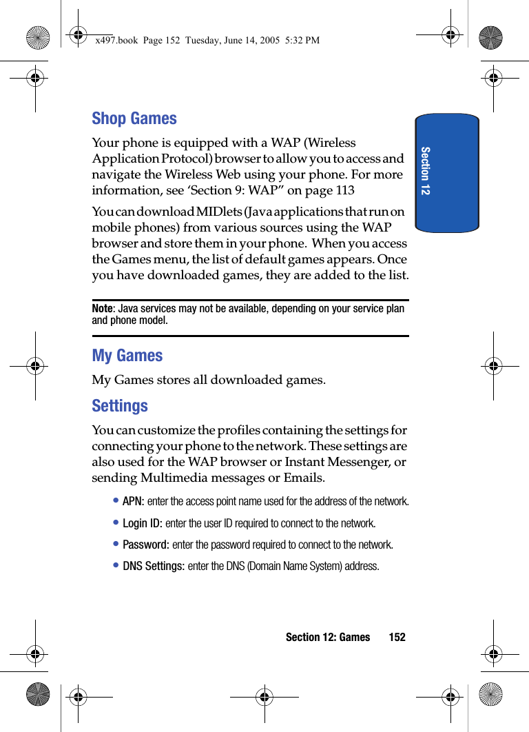 Section 12Section 12: Games 152Shop GamesYour phone is equipped with a WAP (Wireless Application Protocol) browser to allow you to access and navigate the Wireless Web using your phone. For more information, see &lsquo;Section 9: WAP&rdquo; on page 113You can download MIDlets (Java applications that run on mobile phones) from various sources using the WAP browser and store them in your phone.  When you access the Games menu, the list of default games appears. Once you have downloaded games, they are added to the list.Note: Java services may not be available, depending on your service plan and phone model.My GamesMy Games stores all downloaded games.SettingsYou can customize the profiles containing the settings for connecting your phone to the network. These settings are also used for the WAP browser or Instant Messenger, or sending Multimedia messages or Emails.&bull; APN: enter the access point name used for the address of the network.&bull; Login ID: enter the user ID required to connect to the network.&bull; Password: enter the password required to connect to the network.&bull; DNS Settings: enter the DNS (Domain Name System) address.x497.book  Page 152  Tuesday, June 14, 2005  5:32 PM