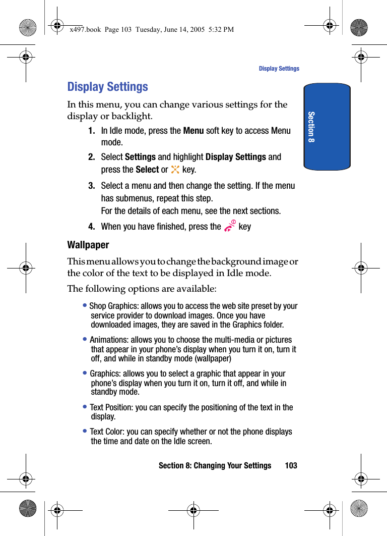 Section 8: Changing Your Settings 103Display SettingsSection 8Display SettingsIn this menu, you can change various settings for the display or backlight.1. In Idle mode, press the Menu soft key to access Menu mode.2. Select Settings and highlight Display Settings and press the Select or   key.3. Select a menu and then change the setting. If the menu has submenus, repeat this step.For the details of each menu, see the next sections.4. When you have finished, press the   keyWallpaperThis menu allows you to change the background image or the color of the text to be displayed in Idle mode.The following options are available:&bull; Shop Graphics: allows you to access the web site preset by your service provider to download images. Once you have downloaded images, they are saved in the Graphics folder. &bull; Animations: allows you to choose the multi-media or pictures that appear in your phone&rsquo;s display when you turn it on, turn it off, and while in standby mode (wallpaper)&bull; Graphics: allows you to select a graphic that appear in your phone&rsquo;s display when you turn it on, turn it off, and while in standby mode.&bull; Text Position: you can specify the positioning of the text in the display. &bull; Text Color: you can specify whether or not the phone displays the time and date on the Idle screen.x497.book  Page 103  Tuesday, June 14, 2005  5:32 PM