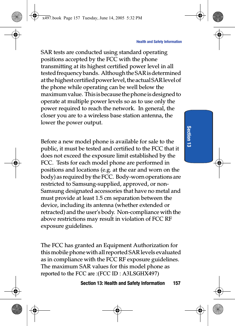 Section 13: Health and Safety Information 157Health and Safety InformationSection 13SAR tests are conducted using standard operating positions accepted by the FCC with the phone transmitting at its highest certified power level in all tested frequency bands.  Although the SAR is determined at the highest certified power level, the actual SAR level of the phone while operating can be well below the maximum value.  This is because the phone is designed to operate at multiple power levels so as to use only the power required to reach the network.  In general, the closer you are to a wireless base station antenna, the lower the power output.Before a new model phone is available for sale to the public, it must be tested and certified to the FCC that it does not exceed the exposure limit established by the FCC.  Tests for each model phone are performed in positions and locations (e.g. at the ear and worn on the body) as required by the FCC.  Body-worn operations are restricted to Samsung-supplied, approved, or non-Samsung designated accessories that have no metal and must provide at least 1.5 cm separation between the device, including its antenna (whether extended or retracted) and the user's body.  Non-compliance with the above restrictions may result in violation of FCC RF exposure guidelines. The FCC has granted an Equipment Authorization for this mobile phone with all reported SAR levels evaluated as in compliance with the FCC RF exposure guidelines.  The maximum SAR values for this model phone as reported to the FCC are :(FCC ID : A3LSGHX497)x497.book  Page 157  Tuesday, June 14, 2005  5:32 PM
