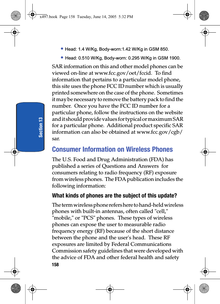 158Section 13&bull; Head: 1.4 W/Kg, Body-worn:1.42 W/Kg in GSM 850.&bull; Head: 0.510 W/Kg, Body-worn: 0.295 W/Kg in GSM 1900.SAR information on this and other model phones can be viewed on-line at www.fcc.gov/oet/fccid.  To find information that pertains to a particular model phone, this site uses the phone FCC ID number which is usually printed somewhere on the case of the phone.  Sometimes it may be necessary to remove the battery pack to find the number.  Once you have the FCC ID number for a particular phone, follow the instructions on the website and it should provide values for typical or maximum SAR for a particular phone.  Additional product specific SAR information can also be obtained at www.fcc.gov/cgb/sar. Consumer Information on Wireless PhonesThe U.S. Food and Drug Administration (FDA) has published a series of Questions and Answers  for consumers relating to radio frequency (RF) exposure from wireless phones.  The FDA publication includes the following information:What kinds of phones are the subject of this update?The term wireless phone refers here to hand-held wireless phones with built-in antennas, often called "cell," "mobile," or "PCS" phones.  These types of wireless phones can expose the user to measurable radio frequency energy (RF) because of the short distance between the phone and the user's head.  These RF exposures are limited by Federal Communications Commission safety guidelines that were developed with the advice of FDA and other federal health and safety x497.book  Page 158  Tuesday, June 14, 2005  5:32 PM