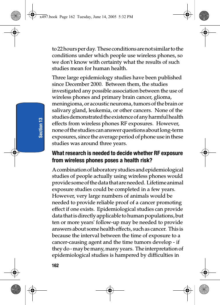 162Section 13to 22 hours per day.  These conditions are not similar to the conditions under which people use wireless phones, so we don't know with certainty what the results of such studies mean for human health.Three large epidemiology studies have been published since December 2000.  Between them, the studies investigated any possible association between the use of wireless phones and primary brain cancer, glioma, meningioma, or acoustic neuroma, tumors of the brain or salivary gland, leukemia, or other cancers.  None of the studies demonstrated the existence of any harmful health effects from wireless phones RF exposures.  However, none of the studies can answer questions about long-term exposures, since the average period of phone use in these studies was around three years.What research is needed to decide whether RF exposure from wireless phones poses a health risk?A combination of laboratory studies and epidemiological studies of people actually using wireless phones would provide some of the data that are needed.  Lifetime animal exposure studies could be completed in a few years.  However, very large numbers of animals would be needed to provide reliable proof of a cancer promoting effect if one exists.  Epidemiological studies can provide data that is directly applicable to human populations, but ten or more years' follow-up may be needed to provide answers about some health effects, such as cancer.  This is because the interval between the time of exposure to a cancer-causing agent and the time tumors develop - if they do - may be many, many years.  The interpretation of epidemiological studies is hampered by difficulties in x497.book  Page 162  Tuesday, June 14, 2005  5:32 PM