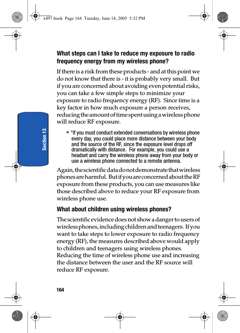 164Section 13What steps can I take to reduce my exposure to radio frequency energy from my wireless phone?If there is a risk from these products - and at this point we do not know that there is - it is probably very small.  But if you are concerned about avoiding even potential risks, you can take a few simple steps to minimize your exposure to radio frequency energy (RF).  Since time is a key factor in how much exposure a person receives, reducing the amount of time spent using a wireless phone will reduce RF exposure.&bull; "If you must conduct extended conversations by wireless phone every day, you could place more distance between your body and the source of the RF, since the exposure level drops off dramatically with distance.  For example, you could use a headset and carry the wireless phone away from your body or use a wireless phone connected to a remote antenna.Again, the scientific data do not demonstrate that wireless phones are harmful.  But if you are concerned about the RF exposure from these products, you can use measures like those described above to reduce your RF exposure from wireless phone use.What about children using wireless phones?The scientific evidence does not show a danger to users of wireless phones, including children and teenagers.  If you want to take steps to lower exposure to radio frequency energy (RF), the measures described above would apply to children and teenagers using wireless phones.  Reducing the time of wireless phone use and increasing the distance between the user and the RF source will reduce RF exposure.x497.book  Page 164  Tuesday, June 14, 2005  5:32 PM