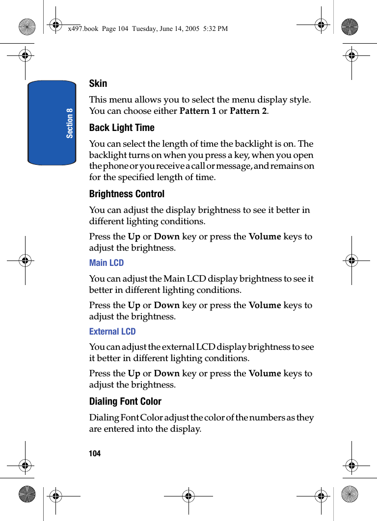 Section 8104SkinThis menu allows you to select the menu display style. You can choose either Pattern 1 or Pattern 2. Back Light TimeYou can select the length of time the backlight is on. The backlight turns on when you press a key, when you open the phone or you receive a call or message, and remains on for the specified length of time.Brightness ControlYou can adjust the display brightness to see it better in different lighting conditions.Press the Up or Down key or press the Vo lum e keys to adjust the brightness.Main LCDYou can adjust the Main LCD display brightness to see it better in different lighting conditions.Press the Up or Down key or press the Vo lum e keys to adjust the brightness.External LCDYou can adjust the external LCD display brightness to see it better in different lighting conditions.Press the Up or Down key or press the Vo lum e keys to adjust the brightness.Dialing Font ColorDialing Font Color adjust the color of the numbers as they are entered into the display. x497.book  Page 104  Tuesday, June 14, 2005  5:32 PM